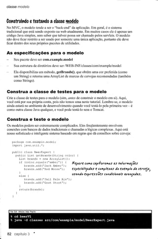 classe modelo



Cot1struit1do e testat1do      a classe tModelo
No MVC, o modelo tende a ser o "back-end" da aplicação. Em geral, é o sistema
tradicional que está sendo exposto na web atualmente. Em muitos casos ele é apenas um
código Java simples, sem saber que talvez possa ser chamado pelos servlets. O modelo
não deve ficar restrito a ser usado por somente uma única aplicação, portanto ele deve
ficar dentro dos seus próprios pacotes de utilidades.


As especificações para o modelo
      Seu pacote deve ser com.example.model
      Sua estrutura de diretórios deve ser /WEB-INF/c1asses/com/example/model
      Ela disponibiliza um método, getBrandsO, que obtém uma cor preferida (como
      um String) e retoma uma ArrayList de marcas de cervejas recomendadas (também
      como Strings).


Construa a classe de testes para o modelo
Crie a classe de testes para o modelo (sim, antes de construir o modelo em si). Aqui,
você está por sua própria conta, pois não temos uma neste tutorial. Lembre-se, o modelo
ainda estará no ambiente de desenvolvimento quando você testá-Io pela primeira vez - é
como outra classe Java qualquer, e você pode testá-Io sem o Tomcat.

Construa e teste o modelo
Os modelos podem ser extremamente complicados. Eles freqüentemente envolvem
conexões com bancos de dados tradicionais e chamadas a lógicas complexas. Aqui está
nosso sofisticado e inteligente sistema baseado em regras que dá conselhos sobre cerveja:

     package com.example.model;
     import java.util.*;

     public class BeerExpert   {
       public List getBrands(String     color)
          List brands = new ArrayList();
          if (color.equals ("amber")) {
             brands.add("Jack  Amber");                   C4i1'1él   Cap+VI'Il."'4S   as ,;;ftU·"'tl.gDes
             brands.add("Red  Moose");
                                                especi'Q!"~flI.dtl.s e clJ"'P1l!xas dlJ l!Xl!"'P!1J da cel'v~4.J
         }
         else {                                 vSIJ.'IdlJ expl'es sDes ct:J'Idi'ci'IJ'Iais alla'lsadfl.s.
            brands.add("Jail      Pale Ale");
            brands.add("Gout      Stout") ;
         }
         return(brands);




  % cd beerVl
  % java -d classes        src/com/example/model/BeerExpert.java



82             3
 