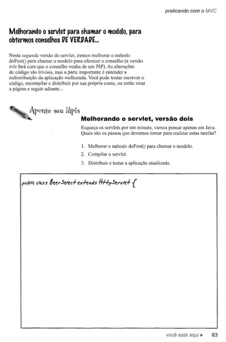 praticando com o fvlVC



Melhorando o servlet para chatMar o tModelo,para
obtertMos conselhos VEVE~VAVE...

Nesta segunda versão do servlet, iremos melhorar o método
doPostO para chamar o modelo para oferecer o conselho (a versão
três fará com que o conselho venha de um JSP). As alterações
de código são triviais, mas a parte importante é entender a
redistribuição da aplicação melhorada. Você pode tentar escrever o
código, recompilar e distribuir por sua própria conta, ou então virar
a página e seguir adiante ...




          AP9nte seu lápIS
                                    Melhorando o servlet, versão dois
                                    Esqueça os servlets por um minuto, vamos pensar apenas em Java.
                                    Quais são os passos que devemos tomar para realizar estas tarefas?

                                     1. Melhorar o método doPostO para chamar o modelo.
                                    2. Compilar o servlet.
                                    3. Distribuir e testar a aplicação atualizada.




                                                                                você está           83
 