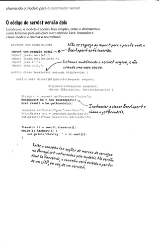 chamando o modelo para o controlador servlet



o código do servlet versão dois
Lembre-se, o modelo é apenas Java simples, então o chamaremos
como faríamos para qualquer outro método Java: instanciar a
classe modelo e chamar o seu método!


   package    com. example. web;                 AJãô se eS3f1esa «lJ i"Y>tJt''';'' parti.         tJ   PQCô..fe lJI'lille "
   import
   import
             com. example .model. *;
             javax.servlet.*;
                                       V-        8eerl.xper";"      es";": l'P7seri(Jl).

   import    javax.servlet.http.*;

   import    java.util.*;.                                                                                  J
                                             Ct'IfJ.I1"lJ ulI';a I1"V4 cltJ.sse.
   import    java .io. * ; /                 íS.ffJ.IMS 1I';1IJ"i'Ii'ct/,l'UJlJ servle";"
                                                                             (J                ôrij/'P7al       e l1ã"
   public    class BeerSelect      extends     HttpServlet         (

      public    void   doPost(HttpServletRequest             request,

                               HttpServletResponse               response)
                               throws IOException,               ServletException

            String   c = request.getParameter("color");


            List result be be.getBrands(c);
            BeerExpert   = = new BeerExpert();~              ~
                                                                       II1S";"fJ.l1clfJ.1' 4 classe 8eet'1..J(fel''';''    fi!

            response.setContentType("text/html");
            PrintWri ter out = response. getWri ter (); C tllI';éI lJ,e
                                                                        li            ";"8,,,s ()•
                                                                                        t'tll1
            out.println("Beer    Selection Advice<br>");



            Iterator it = result.iterator();
            while(it.hasNext(»      {
                out.print("<br>try:   " + it.next(»;
 