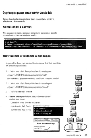 praticando com o MVC



Os prit'lcipais passos para o servlet versão dois

Temos duas tarefas importantes a fazer: recompilar o servlet e
distribuir a classe modelo.


Compilando o servlet

Nós usaremos o mesmo comando compilador que usamos quando
construimos a primeira versão do servlet.
  FI Edl '1" d   Hei PI Go
                                                <

  % cd beerV1
  % javac -classpath   /Users/bert/Applications2/tomcat/common/libl
  servlet-api.jar:classes:.    -d classes src/com/example/web/BeerSelect.java
                                                             __ ~_~_'Âq,,,"_,,,,.
                                                              ~




Distribuindo e testando a aplicação

    Agora, além do servlet, nós também temos que distribuir o modelo.
    Os principais passos são:


    1-     Mova uma cópia do arquivo .class do servlet para:
      ../Beer-v lIWEB-INF /classes/com/example/web/
      Isto substitui a primeira versão do arquivo de classe do servlet!

    2-      Mova uma cópia do arquivo .class do modelo para:
      ../Beer-v l/WEB- INF /classes/com/example/modeV

    3-      Feche e reinicie o tomcat

    4 - Teste a aplicação via form.html; o browser deverá
        mostrar algo como:
            Conselhos sobre Escolha de Cerveja
            experimente: JackAmber      Fie Ed"! Wndow Help S IIH h
                                        % cd tomcat
            experimente: Red Moose      % bin/shutdown.sh
                                        % bin/startup.sh




                                        5elect beer chamcteristics.


                                        COIDr::'Ii!lht',;i            ~~/




                                                                            você está         85
 