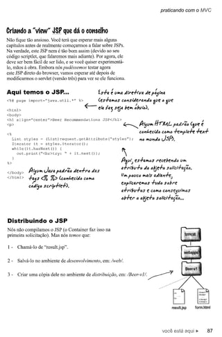 praticando com         o MVC


Criando a "view'" JSP que dá o conselho
Não fique tão ansioso. Você terá que esperar mais alguns
capítulos antes de realmente começarmos a falar sobre JSPs.
Na verdade, este JSP nem é tão bom assim (devido ao seu
código scriptlet, que falaremos mais adiante). Por agora, ele
deve ser bem fácil de ser lido, e se você quiser experimentá-
10, mãos à obra. Embora nós pudéssemos testar agora
este JSP direto do browser, vamos esperar até depois de
modificarmos o servlet (versão três) para ver se ele funciona.


Aqui temos o JSP...                                      ís,/-o.    é "'''ta   tlt,.e·hv4       de p:5'-l'Ia
<%@ page    import~"j ava. util.     *"   %>             (es.J.a"t6s        c6l'1siíle"lJ.l'ldlJ 3",e 6 3",e
<html>                                         ~         e/a   Ia;    S~4       be"t :bVI"6).
<body>
<hl align="center">Beer
<p>                              Recommendations            JSP</hl>
                                                                               ~
                                                                                            A
                                                                                            n'5"'''t
                                                                                                         H rM.L p,uJ,.ãlJ       (3",e e
                                                                                                                                       I
<%                                                                                          cDJ'It.eciíllJ ClJ"tlJ .fe41p/4.fe     .fe1e.J.
     List styles - (List) request.getAttribute                     ("styles") ;             1'16"t"'l?dlJ J.sf1.
     Iterator it ~ styles.iterator();
     while (it. hasNext ()) (
       out.print("<br>try:    " + it.next());                               ~
%>                                                                          A-3v/~ esh."t6s              "ece!JeI?J6    V/IfI
                                                                            a..J.,..l!JlI.J.1J IJtje.J.6 S6/tcl.J.lJ.jã6.
                                                                                             dlJ
</body>     !t'5V"t   J4V4 plJ.d,.ã" del'l.J."lJ das
</html>                                                                     fJ"t PIJVClJ "tais adl41'1.fe;
            +';3s <% %> (clJl?t.eddlJ          CIJ"t1J
                                                                            flep/i"cfJ."e"t6s          .J.(/dlJ s66N!
            ClJd~lJ scrtp.J.te.J.).
                                                                            a..J.,..l6",.J.IJS e Có"tlJ cÓl?se5""N.IJS
                                                                            ,,6.fe,.   IJ   IJtje.J." SIJ/lci.J.lJ.jãlJ•••




Distribuindo o JSP
Nós não compilamos o JSP (o Container faz isso na
primeira solicitação). Mas nós temos que:

1-     Chamá-Io de "result.jsp".

2-     Salvá-Io no ambiente de desenvolvimento,             em: /webl.


3-     Criar uma cópia dele no ambiente de distribuição, em: /Beer-vII.




                                                                                                                   result.jsp     form.html




                                                                                                             você está                     87
 