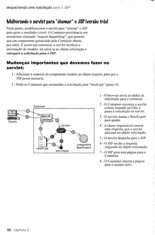 despachando uma solicitação para o JSP



Melhorat1do       O   servlet para "chatMa(~O JSP (versão três)
Neste passo, modificaremos o servlet para "chamar" o JSP
para gerar o resultado (view). O Container providencia um
mecanismo chamado "request dispatching", que permite
que um componente gerenciado pelo Container chame
por outro. É assim que usaremos: o servlet receberá a
informação do modelo, irá salvá-Ia no objeto solicitação e
entregará a solicitação para o JSP.


Mudanças importantes que devemos fazer no
servlet:
     I - Adicionar a resposta do componente modelo ao objeto request, para que o
         JSP possa acessá-Ia.
     2 - Pedir ao Container que encaminhe a solicitação para "result.jsp" (passo 5).


                                                                      I - O browser envia os dados da
                                                                          solicitação para o container.
                                                                     2 - O Container encontra o servlet
                      Container
                                                                         correto baseado na URL e
                                                                         passa a solicitação ao servlet.
                                                                     3 - O servlet chama o BeerExpert
                                                                         para ajudar.
                                                                     4 - A classe responsável retoma
                                                                         uma resposta, que o servlet
                                                                         adiciona ao objeto solicitação.
                                                                     5 - O servlet despacha para o JSP.
                                                                      6 - O JSP recebe a resposta
                                                                          originada do objeto solicitação.
                                     solicitação
                                                                     7 - O JSP gera uma página para o
                                                                         Container.
                                                                      8 - O Container retoma a página
                                                                          para o usuário feliz.




88
 