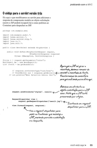 praticando com o fvJVC



o código        para o servlet versão três
Eis aqui o que modificamos no servlet para adicionar a
resposta do componente modelo ao objeto solicitação
(assim o JSP poderá recuperá-Ia) e como pedimos ao
Container para despachar ao JSP.

paekage        eom.example.web;

import     com.example.model.*;
import     javax.servlet.*;
import     javax.servlet.http.*;
import     java.io.*;
import     java.util.*;

publie     elass       BeerSelect     extends          HttpServlet               (

    publie           void  doPost(HttpServletRequest     request,
                                      HttpServletResponse    response)
                     throws IOExeeption,    ServletException    (

String c ~ request.getParameter(~color");
BeerExpert be ~ new BeerExpert();
List result ~ be.getBrands(c);
                                                                                                       tt161"4 ~vetJ JSPVfJljf.I"til.1" til
                                                                                                       1"esUI.f-{).(/c Jevehõs I"e~vel" J(J;
                Ii    response.setContentType(~text/html");                                                              )
                I I PrintWriter       out = response. getWriter                               () ;~sel"vld61"e.sUI.f-4Jti                     Jti
          II    out. println (~Beer Seleetion                      Adviee        <br>");               1;fl.l1slól"WiG.~s               t""
                                                                                                                             .•..

                                                                                                      pfJJ"fl.   Zue   VóCe' fJ.t;;JtJ. P"SSt1,




                                                                                                       A-di'ci'tJl1fJ. u""

                                                                                                       Ól6e.f-6 s6Itct.f-tJ.jfICi
               request.setAttribute(~styles",
                                                                         result);.J               /               • I 1_
                                                                                        ~              VSfJ.I".Nó'T'e 3ve (j
                                                                                                       pI"CCUI"fJ.l1dCi
                                                                                                                      Pt:J1"
               RequestDispatcher            view
                            request.getRequestDispatcher(~result.jsp");~                                                 .
                                                                                                                       1I1s+fJ.J"JclQ.        VI!?!

               view. forward(request,                response);                                                        J.           1    I
                                  ~                                                                                    ~t~4~~~
                                        fJ SfJ..,    1"t!1JUt!S.f-
                                                                 di'spa.f-ct.el" pal"ti.
                                       pf.Jll"       til.Q   C"I1.f-fJ.i;;f.1"   ave   l'i7i(;tfJ.lt-;t! '"

                                        J.sfJ., f!I1VifJ.I1J6 paN. e/e                 til.    scllcl-l-a{ãiJ
                                        e   fJ.   l"t!sp"S.f-u..




                                                                                                                             você está aqui...        89
 