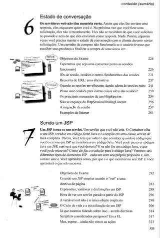 conteúdo (sumário)


                                               Estado de conversação


                  6                            Os servidores web não têm memória curta. Assim que eles lhe enviam uma
                                               resposta, eles esquecem quem você é. Na próxima vez que você fizer uma
                                               solicitação, eles não o reconhecerão. Eles não se recordam do que você solicitou
                                               no passado e nem do que eles enviaram como resposta. Nada. Porém, algumas
                                               vezes você precisa manter o estado de conversação com o cliente durante várias
                                               solicitações. Um carrinho de compras não funcionaria se o usuário tivesse que
                                               escolher seus produtos e finalizar a compra de uma única vez.


                                                                         Objetivos do Exame                                             224
                                                                         Esperamos que seja uma conversa (como as sessões
                                                                         funcionam)                                                     226
                                                                         IDs de sessão, cookies e outros fundamentos das sessões        231
                06of.if-f,-",",,-!--r.~""~'-
                                                                         Reescrita de URL: uma alternativa                              237
                         "'~=
                ~"ú'ú ..•.•.
                                                                         Quando as sessões envelhecem; dando adeus às sessões ruins     241
                                                                         Posso usar cookies para outras coisas além das sessões?        250
                                                                         Os principais momentos de um HttpSession                       254
                                                                         Não se esqueça do HttpSessionBindingListener                   256
                                                                         A migração da sessão                                           257
                                                                         Exemplos de listener                                           261


                                               Sendo um JSP
                                               Um JSP torna-se um servlet. Um servlet que você não cria. O Container olha
                                               o seu JSP, o traduz em código-fonte Java e o compila em uma classe servlet de
                                               Java completa. Porém, você tem que saber o que acontece quando o código que
                                               você escreveu em JSP se transforma em código Java. Você pode escrever códigos
                                               Java em JSP, mas será que você deveria? E se não for um código Java, o que
                                               você pode escrever? Como ele jaz a tradução para o código Java? Veremos seis
                                               diferentes tipos de elementos JSP ~ cada um com seu próprio propósito e, sim,
                                               sintaxe única. Você aprenderá como, por que e o que escrever no seu JSP. E você
                                               aprenderá o que não escrever.


                                                                         Objetivos do Exame                                             282

                                                                         Criando um JSP simples usando o "out" e uma
                                                                         diretiva de página                                             283
                                                                         Expressões, variáveis e declarações em JSP                     288

                                                                         Hora de ver. um servlet gerado a partir do JSP                 296
~' .,
 ,.     ._.~.
                                                                         A variável out não é o único objeto implícito                  298

                                                    ">.,.
                                                     MyISP-.J<pSc1vlet
                                                                         O Ciclo de vida e a inicialização de um JSP                    306
                                                                         Já que estamos falandosobre   isso ... as três diretivas       314
                                                                         Scriptlets considerados perigosos? Eis a EL                    317
                                                                         Mas, espere ... ainda não vimos as ações                       323

                                                                                                                                         XIII
 