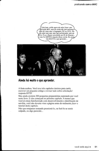 praticando com o MVC




                              Tudo bem, então agora ele sabe fazer uma
                           aplicação MVC, mas ele ainda não tem nenhuma
                         idéia de como usar a linguagem JSP ou JSTL. Ele
                          não sabe nem usar uma tag customizada,   nem um
                          Itro. E eu o f1agrei escutando um CD do Weezer ...
                         e isso foi DEPOIS daquele álbum verde. Ele aind
                                    tem MUITO o que aprender ...




Ait1da há tltuito    O   que apret1der.


A festa acabou. Você teve três capítulos inteiros para curtir,
escrever um pequeno código e revisar tudo sobre solicitação/
resposta HTTP.
Mas ainda existem 200 perguntas preparatórias esperando por você
neste livro. E elas começam no próximo capítulo. A menos que
você já esteja familiarizado com desenvolvimento e distribuição de
servlets, você não deveria virar a página antes de realmente jazer o
tutorial deste capítulo.
Não que estejamos tentando pressioná-Io, ou fazê-Io se sentir
culpado, ou algo parecido ...




                                                                           você está aqui ~   91
 