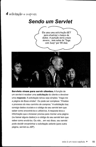 Sendo um Servlet

                                   Ele usou uma solicitação GET
                                     para atualizar o banco de
                                   dados. A punição será a mais
                                   severa ... sem aulas de "Ioga
                                      com Suzy" por 90 dias.




Servlets vivem para servir clientes. A função de
um servlet   é receber   uma solicitação do cliente e devolver
uma resposta. A solicitação talvez seja simples: "traga-me
a página de Boas-vindas". Ou pode ser complexa: "Finalize
o processo do meu carrinho de compras." A solicitação traz
consigo dados cruciais e o código do seu servlet tem que
saber como encontrá-Ias e utilizá-Ias. A resposta leva a
informação que o browser precisa para montar uma página
(ou baixar alguns dados) e o código do seu servlet tem que
saber como enviá-Ias. Ou não ... em vez disso, seu servlet
pode decidir encaminhar a solicitação adiante (para outra
página, servlet ou JSP).




                                                        este é um novo capitulo"   93
 