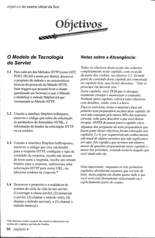 objetivos do exame oficial da Sun




o Modelo de Tecnologia                                             Notas sobre a Abrangência:
do Servlet
                                                                   Todos os objetivos desta seção são cobertos
1.1 Para cada um dos Métodos HTTP (como GET,                       completamente neste capítulo, com exceção
    POST, HEAD e assim por diante), descrever                      da parte dos cookies, no objetivo 1.3. Grande
    o propósito do método e as características                     parte do conteúdo deste capítulo foi comentada
                                                                   no capítulo dois, mas lá nós dissemos: "Não se
    técnicas do protocolo do Método HTTP,
                                                                   preocupe em decorar isto. "
    listar triggers que possam levar o cliente
                                                                   Neste capítulo, você TEM que ir devagar,
    (geralmente um browser) a usar o Método                        realmente estudar e memorizar o conteúdo.
    e identificar o método HttpServlet que
                                                                   Nenhum outro capítulo cobrirá estes objetivos
    corresponda ao Método HTTP.                                    com detalhes; então, esta é a hora.
                                                                    Faça os exercícios, revise o material efaça seu
                                                                   primeiro teste preparatório nofinal deste capítulo. Se
1.2 Usando a interface HttpServletRequest,                          você não conseguir pelo menos 80% das respostas
    escrever o código que retira da solicitação                     corretas, volte para descobrir o que você deixou
    os parâmetros do formulário HTML, a                             escapar, ANTES de passar para o capítulo cinco.
    informação do header da solicitação HTTP                       Algumas das perguntas do teste preparatório que
    ou os cookies.                                                 fazem parte destes objetivos foram colocadas nos
                                                                    capítulos 5 e 6, por requererem um conhecimento
                                                                    adicional de alguns assuntos que não explicamos
1.3 Usando a interface HttpServletResponse,                         até aqui. Isto significa que teremos um número
    escrever o código que cria um header                            menor de questões preparatórias neste capítulo e
    para a resposta HTTP, configura o tipo de                       maior nos próximos, evitando testá-lo naquilo que
                                                                    você ainda não viu.
    conteúdo da resposta, recebe um stream
    de texto para a resposta, recebe um stream
    binário para a resposta, redireciona uma
    solicitação HTTP para outra URL, ou                            Nota importante: enquanto os três primeiros
    adiciona cookies na resposta. *                                capítulos abordaram assuntos que servem de
                                                                   base, desta página em diante quase tudo o que
                                                                   você verá está diretamente relacionado ou é
                                                                   explicitamente parte do exame.
1.4 Descrever o propósito e a seqüência de
    eventos do ciclo de vida de um servlet:
       (1) carregar a classe servlet, (2) instanciar
       o servlet, (3) chamar o método initO, (4)
       chamar o método serviceO, e (5) chamar o
       método destroyO.



*Não falaremos muito a respeito dos objetivos relacionados   aos
cookies até o capítulo que trata das Sessões.

94 capítulo 4
 