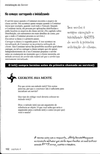 ínícía/ízação do Servlet



No COi1eço: carregat1do        e it1icializat1do

o servlet  nasce quando o Container encontra o arquivo de
classe servlet. Isto acontece quase sempre quando o Container
inicia (por exemplo, quando você roda o Tomcat). Quando
o Container inicia, ele procura por aplicações distribuídas e            Seu set'Íl et       é
então localiza os arquivos de classe servlet. (No capítulo sobre
Distribuição, nós entraremos em mais detalhes de como, por               sempte canegad9 e
que e onde o Container procura os servlets.) .
Encontrar a classe é o primeiro passo.
                                                                         'lnlclallzc1d 9 ANTES
Carregar a classe é o segundo passo. E isso acontece na                  de              à
inicialização do Container ou na primeira utilização do
cliente. Seu Container talvez lhe possibilite escolher qual classe
carregar, ou talvez carregar a classe sempre que ele quiser.
Independentemente de o seu Container preparar o servlet
antes ou exatamente no momento que o cliente necessita, um
método serviceO do servlet não rodará até que o servlet seja
inteiramente inicializado.


    o init() sempre         termina antes da primeira chamada ao service()




  +           EXERCITE SUA MENTE
               Por que existe um método initO? Em outras
               palavras, por que o construtor não é suficiente para
               inicializar um servlet?

               Que tipo de código você deveria colocar no
               método initO?

               Dica: o método initO usa um argumento de
               referência ao objeto. O que você acha que seria o
               argumento para o método initO e como (ou por que)
               você o usaria?




                                 lJr ••.• shtl CiJl'.>tA ••.•
                                        e              CiJ tAresfcs+tA •••iJHHf.serv!e+/t.esf~PíSe
                                                é+IJJt:>s3ve serãIJ lífl'ftlr+fl.PíffS
                                 tlcrescePí+a ••.•                                       se viJcê es-hvel"
                                 VSfl.'1JtlH.,-.,-?   eI"N;s) c(u;J.les e ~e4Jers.
102             4
 