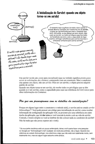 solicitação   e resposta


                          A lt1icialização do Servlet: quat1do UtM objeto
                          toma-se       UtM   servlet



                                            o momento mais orgulhoso da minha vida é quando o
                                         Grande Mestre Container me transforma em um servlet,
                                            criando um ServletConfig para mime chamando meu
                                           initO. Até então, eu sou apenas um mero objeto. Mas
                                          como um servlet, eu tenho privilégios especiais (além
                                            do handshake secreto), como a capacidade de logar
                                          eventos, entregar referências para outros recursos e
                                                 armazenar atributos para outros servlets ...




Um servlet vai do não existe para inicializado (que na verdade significa pronto para
servir às solicitações dos clientes), começando com um construtor. Mas o construtor
cria apenas um objeto, não um servlet. Para ser um servlet, o objeto precisa adquirir
padrão de servlet.
Quando um objeto toma-se um servlet, ele recebe todos os privilégios que se têm
quando se é um servlet, como a capacidade para usar sua referência ServletContext para
obter informações do Container.




Porque em algum lugar entre o construtor e o método initO, o servlet está no estado servlet
Schroedinger*. Você pode possuir um código para inicialização do servlet, como receber
informação de configuração da aplicação web, ou procurar por uma referência em outro
trecho da aplicação, que irá dar erro se você executá-Ia muito cedo na vida do servlet.
Contudo, é muito simples se você se lembrar de não colocar nada no construtor do servlet!
Não há nada que não possa esperar até o initO.



* Se sua parte mecânica está um pouco enferrujada,      talvez você queira fazer uma pesquisa
no 800gle    por "Schroedinger's   Cat" (cuidado: se você ama animais, não a faça). Quando nos
referimos ao estado Schroedinger,     nos referimos a algo que não está nem totalmente   morto, nem
totalmente   vivo, mas em algum lugar estranho entre ambos.

                                                                        você está                 103
 