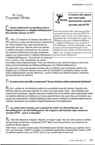 solicitação          e resposta

                                                                   o    .••••••••.••••••••••••••••••••

         .Nã9 eXIstem

f eth'Untas Íd1'9télS                                          .         que você saiba
                                                           ~:,~"'lU$ exame não usando
                                                                    O
                                                                    desenvolver espera
                                                                         servlets não-HTTP.
f:   Quem implementa as interfaces para o
HttpServletRequest e o HttpServletResponse?              Você não precisa saber como usar servlets
São aquelas classes na API?                              com um protocolo que não seja HTTP No
                                                       : entanto, espera-se que você saiba como a
P . N~o. O Contalner.
L . _.                                 _      _       :
                         As c1a~ses na? esta o na. : hierarquia saber classes HttpServletRequestvocê
                                                     TEM que das que o funciona. Logo,
API, pOISfica a cargo dos fabncantes Implementa-:e o HttpServletResponsesão          extensões do
Ias. A boa notícia é que você não precisa se       :ServletRequest e do ServletResponse, e que
preocupar com isso. Apenas creia que quando        : a maior parte da implementação de um
O método serviceO é chamado em seu servlet,        :HttpServlet vem, de fato, do GenericServlet.
ele receberá referências para dois excelentes      : Mas é isso. O exame entende que você é um
objetos que implementam o HttpServletRequest e : desenvolvedor HttpServlet.
o HttpServletResponse. Você jamais se preocupa :••••••••••••••••••••••••••••••••••••••••••••••
com o nome e o tipo verdadeiros da classe
envolvidos nesta implementação. Tudo que interessa é que você terá alguma coisa com
todas as funcionalidades do HttpServletRequest e do HttpServletResponse.
Ou seja, tudo o que você precisa conhecer são os métodos que você pode chamar nos
objetos que o Container oferece como parte da solicitação! A verdadeira classe na qual
serão implementados não faz diferença - você se refere aos objetos request e response
apenas pelo tipo da interface.


f:     Eu estou lendo esta UML corretamente? Essas interfaces estão estendendo interfaces?


1: Sim. Lembre-se,  as interfaces podem ter sua própria árvore de herança. Quando uma
interface estende uma outra interface (e é tudo o que elas podem fazer - pois interfaces não
implementam interfaces), significa que quem implementar uma interface deve implementar todos
os métodos definidos na interface e em suas superinterfaces. Isto quer dizer, por exemplo, que
aquele que implementar o HttpServletRequest deve prover métodos de implementação para os
métodos declarados nas interfaces HttpServletRequest e ServletRequest.


r:   Eu ainda estou confuso com o porquê de existir um GenericServlet, um
ServletRequest e um ServletResponse. Se ninguém está fazendo nada, exceto os
servlets HTTP ... qual é a intenção?


1:   Nós não dissemos ninguém. Alguém, em algum lugar, não sei, está usando o modelo
de tecnologia servlet sem o protocolo HTTP. Mas nunca encontramos ou soubemos da
existência desse alguém.
Além disso, o modelo servlet possui flexibilidade para atender àqueles que queiram usá-Io
com, por exemplo, o SMTP, ou talvez um protocolo proprietário customizado. Porém, a API
só oferece suporte nativo ao HTTP, que é o que quase todo mundo usa.



                                                                           você está aqui ~                 107
 