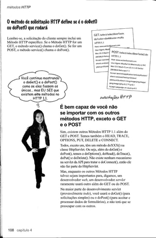 métodos HTTP




o ~étodo de solicitação       HffF defit'le se é o dokt()
ou doFost() que rodará                                                                       HTTP/1.J
                                                 Mac os X Mach-                              Host: WWW.WíckedJysmartcom
                                                                      lpeg,lmage/gif;q~O.2//*;q=o.1 Mach-O; en-US; rv:L4) GeckofPPC
                                                                       .     .             lvIac OS' X 9 MoZíIJa/5.0 (Macintosh; u;
                                                                                            User-Agent:    png,rmageJ
                                                  xhtml+xmi,text
                                                   ptain;q=:O.8,vid
                                                 Accept: textlxm       Host:www.wicked~mart.(om
                                                                       20030624 Netscape!7.1
                                                                                   NetsG
                                                                        Us~r-Agent: Mozil
                                                                      20030624Iselect/selectBeerTaste. .
                                                                         GET text/xrnl,apPlicatfon/xml,apPJicationl '
                                                                       Accept-I..anguage: en-us,en;q==o.5
                                                                       xhtml+xml.textlhtml;q~.9,text!
                                                                      Plain;q=O,B,Video/x_mn9 POST Iseleet!selectBeerTaste2.do
                                                                        do? color~dark&taste~malty
                                                                         HTTP/1.1
                                                                       Accept:                      imâ eI

Lembre-se, a solicitação do cliente sempre inclui um
Método HTTP específico. Se o Método HTTP for um
GET, o método serviceO chama o doGetO, Se for um
POST, o método serviceO chama o doPostO.




         Você continua mostrando
           o doGetO e o doPostO
          como se eles fossem os
         únicos... mas EU SEI que
         existem oito métodos no
                  HTTP 1.1.

                    Q
                     o
                                     É bem capaz de você não
                                     se importar com os outros
                                     métodos HTTP, exceto o GET
                                     e o POST
                                     Sim, existem outros Métodos HTTP 1.1 além do
                                     GET e POSTo Temos também o HEAD, TRACE,
                                     OPTIONS, PUT, DELETE e CONNECT.
                                     Todos, exceto um, têm um método doXXXO na
                                     classe HttpServlet. Ou seja, além do doGetO e
                                     doPostO, temos o doOptionsO, doHeadO, doTraceO,
                                     doPutO e doDeleteO. Não existe nenhum mecanismo
                                     na servlet da API para tratar o doConnectO, então ele
                                     não faz parte do HttpServlet.
                                     Mas, enquanto os outros Métodos HTTP
                                     talvez sejam importantes para, digamos, um
                                     desenvolvedor web, um desenvolvedor servlet
                                     raramente usará outro além do GET ou do POSTo
                                     Na maior parte do desenvolvimento servlet
                                     (provavelmente todo), você usará o doGetO (para
                                     solicitações simples) ou o doPostO (para aceitar e
                                     processar dados de formulários), e não terá que se
                                     preocupar com os outros.




108 capítulo 4
 