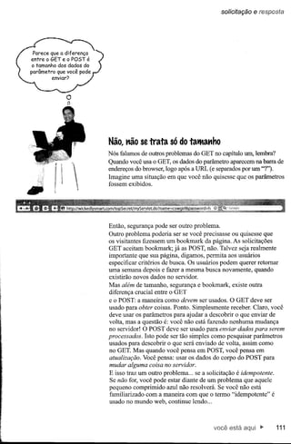 solicitação   e resposta




o
tl




     Não, não se trata só do tatManho
     Nós falamos de outros problemas do GET no capítulo U1l1, lembra?
     Quando você usa o GET, os dados do parâmetro aparecem na barra de
     endereços do browser, logo após a URL (e separados por um "1").
     Imagine uma situação em que você não quisesse que os parâmetros
     fossem exibidos.




     Então, segurança pode ser outro problema.
     Outro problema poderia ser se você precisasse ou quisesse que
     os visitantes fizessem um bookmark da página. As solicitações
     GET aceitam bookmark; já as POST, não. Talvez seja realmente
     importante que sua página, digamos, permita aos usuários
     especificar critérios de busca. Os usuários podem querer retomar
     uma semana depois e fazer a mesma busca novamente, quando
     existirão novos dados no servidor.
     Mas além de tamanho, segurança e bookmark, existe outra
     diferença crucial entre o GET
     e o POST: a maneira como devem ser usados. O GET deve ser
     usado para obter coisas. Ponto. Simplesmente receber. Claro, você
     deve usar os parâmetros para ajudar a descobrir o que enviar de
     volta, mas a questão é: você não está fazendo nenhuma mudança
     no servidor! O POST deve ser usado para enviar dados para serem
     processados. Isto pode ser tão simples como pesquisar parâmetros
     usados para descobrir o que será enviado de volta, assim como
     no GET. Mas quando você pensa em POST, você pensa em
     atualização. Você pensa: usar os dados do corpo do POST para
     mudar alguma coisa no servidor.
     E isso traz um outro problema ... se a solicitação é idempotente.
     Se não for, você pode estar diante de um problema que aquele
     pequeno comprimido azul não resolverá. Se você não está
     familiarizado com a maneira com que o termo "idempotente" é
     usado no mundo web, continue lendo ...



                                             você está                  111
 