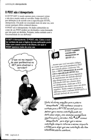 o posr não é idetltpotente
o HTTP GET é usado apenas para         conseguir coisas
e não deve mudar nada no servidor. Então um GET é,
por definição (e de acordo com a especificação HTTP),
idempotente. Ele pode ser executado mais de uma vez, sem
causar qualquer efeito colateral danoso.
O POST não é idempotente. Os dados submetidos no
corpo de um POST podem ser destinados a uma transação
que não pode ser desfeita. Portanto, tenha cuidado com a
funcionalidade do seu doPostO!

o  GET é idem potente. O POST, não. Cabe a você
ter certeza de que a lógica da sua aplicação pode
lidar com casos como o de Diane, em que o
POST aparece mais de uma vez
                                                                           o GET é sempre
                                                                           considerado
                                                                           idempotente no
                                                                           HTTP1.l ...

                                                                       você encontre códigos
                                                        ...mesmo que        m parâmetroS GET
                                                        no exa me que use        laterals , O u
                                                                                        .
                                                                      .Feitos co          .
                                                         que causem eJ:idem atente de acordo
                                                         seja, o GET ~       ã: HTTP. Mas
                                                          com a especijicaç        ssa impedi-Ia
                                                          não existe nada que p~ todo doGet()
                                                         de- implementartumno~:u servlet. A
                                                                 'd mpoten e
                                                         nao-l e _ GET dos clientes deve
                                                         solicitaçao           . da ue a SUA
                                                          ser idempo~ente, a:Fadosqause um efeito
                                                                                      c
                                                          manipulaçao dos          re em mente a
                                                           negativo. Tenha sem? d HTTP GET e O
                                                           di.(. ren a entre o meto o
                                                           metodo Çdo Ge té')do seu servlet.
                                                              IJ;           J




                                             1!   I.
                                             N~""4:
                                                         "                ,."
                                                       /"4 V4ri"aS (U:fpUM!.S 1'41"4 ti p41IJ.Vr4
                                             "                    "     ,J
                                               liifll!lpfrh"ff     • AJós t.s·h."'tJS   tlslJ."JtJ-a
                                                        paro. I) Hr.,-p! serllle-l- ptJ.ra #';6S
                                             IItJl-I-o.J4
                                             Jel,~tr    &tlt. IJ. "'es""a s6Ilcl-l-tl{ã" p6Je ser

                                             lel-l-a titlas vejes) se", "e"l.tI",a C6"S~;';~d4
                                             "e<:a-l-lvfJ.
                                             IIV          parfJ. fi servliifJr. AJ~s *"tl6 tlSIJ."'tJS
                                                                 ()
                                               Mell!lptJff"ff        p4rIJ. til;er ~tle a ",es",a
                                             StJllct-l-IJ.ftl6sell!lpre re-l-,u'J1fJ.fJ.-'eSIM resp6s-l-a
                                             e AJíJ,( p4rtl «'-3er !tlf tI-'4 s6li'cl-l-aftl6      "tliJI   ff'"
                                             AJi.AJHuJ,( eler-l-6 c6laffr4/.

116           4
 