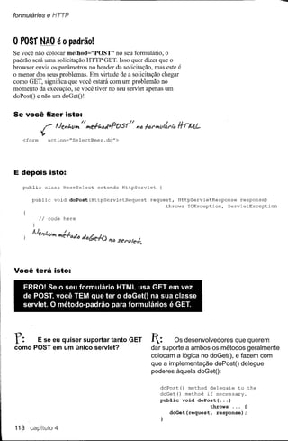 formulários        e HTTP


o vosr         NÃO é       O   padrão!
Se você não colocar method="POST" no seu formulário, o
padrão será uma solicitação HTTP GET. Isso quer dizer que o
browser envia os paràmetros no header da solicitação, mas este é
o menor dos seus problemas. Em virtude de a solicitação chegar
como GET, significa que você estará com um problemão no
momento da execução, se você tiver no seu servlet apenas um
doPostO e não um doGetO'


Se você fizer isto:


      <form
               r                   no
                      IJeP1t.VII1 1I1e+t.fJtJ=rOsr
                    action="SelectBeer.do">
                                                     n                     /
                                                         P1fJfef'lI1vllJ.l"to
                                                                                Il
                                                                                rrrllA.L




E depois isto:
      public       class   BeerSelect    extends   HttpServlet         {

         public       void     doPost(HttpServletRequest         request, HttpServletResponse    response)
                                                                       throws IOException,  ServletException

              Ii    code here




Você terá isto:

      ERRO! Se o seu formulário HTML usa GET em vez
      de POST, você TEM que ter o doGetO na sua classe
      servlet. O método-padrão para formulários é GET.
I




r:        E se eu quiser suportar tanto GET
    como POST em um único servlet?
                                                                 I:     Os desenvolvedores que querem
                                                                 dar suporte a ambos os métodos geralmente
                                                                 colocam a lógica no doGetO, e fazem com
                                                                 que a implementação doPostO delegue
                                                                 poderes àquela doGetO:

                                                                       doPost() method delegate to the
                                                                       doGet() method if necessary.
                                                                       public void doPost( ... )
                                                                                         throws ... {
                                                                          doGet(request,   response);


    118 capítulo 4
 