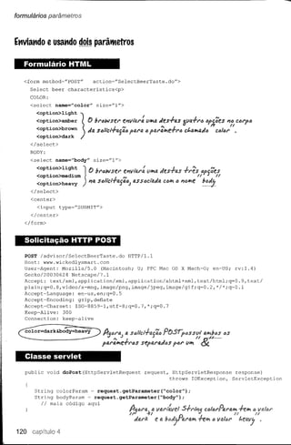 formulários parâmetros




Et1Viat1do e usat1do dois parâ'ltetros


   Formulário HTML

   <form    method~"POST"          action~"SelectBeerTaste.do">
      Select     beer     characteristics<p>
      COLOR:
      <select      name=Ucolor"         size=fTl">

        <option>light
        <option>amber
        <option>brown
        <option>dark
      </select>
      BODY:
      <select      name="body"         size="l">


        <option>medium
                                   V   :n"owst.r     e'1VU~l'a "",a «es-rfJ.S -r1'!f!S tJP5tiff.S
                                                     '"                                 U          /I
        <option>light
        <option>heavy          J                          •       !
                                 Ir. Sf:;lict..fajfJ.iJ) fJ.SSf:;cta«(J, J f:; ii'1@"'t
                               . '14 i.                                CO'"       J....       N
                                                                                            b@~;
      </select>
      <center>
        <input         type="SUBMIT">
      </center>
   </form>



   Solicitação HTTP POST
    POST ladvisorlSelectBeerTaste.do       HTTP/l.l
    Host: www.wickedlysmart.com
    User-Agent:   Mozilla/5.0    (Macintosh; U; PPC Mac OS X Mach-O; en-US; rv:l.4)
    Gecko/20030624    Netscape/7.1
    Accept: text/xml,application/xml,application/xhtml+xml,text/html;q=0.9,textl
    plain;q=0.8,video/x-mng,    image/png, image/jpeg,image/gif  ;q=0.2,*I*;q~0.1
    Accept-Language:    eD~us,en;q=0.5
    Accept-Encoding:    gzip,defiate
   ·Accept-Charset:    ISO-8859-1,utf-8;q=0.7,*;q=0.7
    Keep-Alive:   300
    Connection:   keep-alive




   Classe servlet

   public       void    doPost(HttpServletRequest                  request,    HttpServletResponse            response)
                                                                              throws IOException,            ServletException

       String colorParam  ~ request.getParameter{~color");
       String bodyParam ~ request.getParameter(~body");
           IImais código aqui

                                                          f}J.u'~:IfJ.l't';'vei
                                                                 1                S..ft~t'15
                                                            «fJ.I'J::   ea               h",   f) 110./01'


120
 