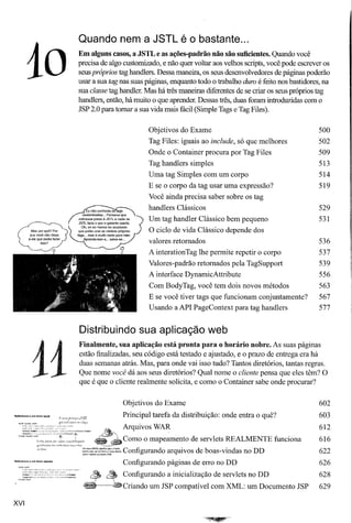 Quando nem a JSTL é o bastante ...


        10
                         Em alguns casos, a JSTL e as ações-padrão não são suficientes. Quando você
                         precisa de algo customizado, e não quer voltar aos velhos scripts, você pode escrever os
                         seus próprios tag handlers. Dessa maneira, os seus desenvolvedores de páginas poderão
                         usar a sua tag nas suas páginas, enquanto todo o trabalho duro é feito nos bastidores, na
                         sua classe tag handler. Mas há três maneiras diferentes de se criar os seus próprios tag
                         handlers, então, há muito o que aprender. Dessas três, duas foram introduzidas com o
                         JSP 2.0 para tomar a sua vida mais fácil (Simple Tags e Tag Files).

                                                 Objetivos do Exame                                           500
                                                 Tag Files: iguais ao include, só que melhores                502
                                                 Onde o Container procura por Tag Files                       509
                                                 Tag handlers simples                                         513
                                                 Uma tag Simples com um corpo                                 514
                                                 E se o corpo da tag usar uma expressão?                      519
                                                 Você ainda precisa saber sobre os tag
                                                 handlers Clássicos                                           529
                                                 Um tag handler Clássico bem pequeno                          531
                                                 O ciclo de vida Clássico depende dos
                                                 valores retomados                                            536
                                                 A interationTag lhe permite repetir o corpo                  537
                                                 Valores-padrão retomados pela TagSupport                     539
                                                 A interface DynamicAttribute                                 556
                                                  Com BodyTag, você tem dois novos métodos                    563
                                                  E se você tiver tags que funcionam conjuntamente?           567
                                                 Usando a API PageContext para tag handlers                   577


                         Distribuindo sua aplicação web
                         Finalmente, sua aplicação está pronta para o horário nobre. As suas páginas



            11
                         estão finalizadas, seu código está testado e ajustado, e o prazo de entrega era há
                         duas semanas atrás. Mas, para onde vai isso tudo? Tantos diretórios, tantas regras.
                         Que nome você dá aos seus diretórios? Qual nome o cliente pensa que eles têm? O
                         que é que o cliente realmente solicita, e como o Container sabe onde procurar?


                                         Objetivos do Exame                                                   602
Referênciaaumbeanlocal
                                         Principal tarefa da distribuição: onde entra o quê?                  603
                                                                                                              612
                                   ~" Arquivos WAR
                                                                                                              616
                            ~         Como o mapeamento de servlets REALMENTE funciona
                          =~?::::::~;~:::.
                                      Configurando arquivos de boas-vindas no DD                              622
                                         Configurando páginas de erro no DD                                   626
                               ~    ~    Configurando a inicialização de servlets no DD                       628
                          __       -êCriando      um JSP compatível com XML: um Documento JSP                 629

XVI
 
