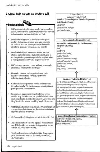 revisão do cicio da vida



Revisão: Cielo da vida do servlet e API                                      «inter ace»
                                                                          ·avax.servlet.Servlet
                                                             service(ServletRequest, ServletResponse)
                                                             init(ServletConfig)
                                                             destroyO
                                                             getServletConfigO
      o  Container inicializa um servlet carregando a
                                                             getServletInfoO
      classe, invocando o construtor-padrão do servlet
      e chamando o método initO do servlet.

      o método   initO (que o desenvolvedor pode                      j avax.servlet.GenericServlet
      anular) é chamado apenas uma vez no ciclo
                                                             service(ServletRequest,  ServletResponse)
      de vida do servlet, e sempre antes do servlet
                                                             init(ServletConfig)
      atender a qualquer solicitação do cliente.
                                                             initO
                                                             destroyO
      o método   initO dá ao servlet acesso para os          getServletConfigO
      objetos ServletConfig e ServletContext, que o          getServletInfoO
      servlet precisa para conseguir informações sobre
                                                             getInitParameter(String)
      a configuração do servlet e a aplicação web.
                                                             getInitParameterN amesO
                                                             getServ letContextO
      o Containertermina com a vida de um servlet
                                                             log(String)
      chamando seu método destroyO.                          log(String, Throwable)

      o servlet  passa a maior parte da sua vida
                                                                                         .~.




      rodando um método serviceO para uma                                                      I
      solicitação do cliente.                                        j avax.servlet.http.HttpServlet
                                                             service(HttpServletRequest,            HttpServletResponse)
      Cada solicitação para um servlet roda em uma           service(ServletRequest,      ServletResponse)
      thread separada! Só existe apenas uma instância
                                                             doGet(HttpServ IetRequest, H ttpServ IetResponse)
      para qualquer classe servlet.
                                                             doPost(HttpServletRequest,         HttpServletResponse)
                                                             doHead(HttpServletRequest,            HttpServletResponse)
      Seu servlet quase sempre estenderá o javax.
                                                             doOptions(HttpServletRequest,           HttpServletResponse)
      servlet.http.HttpServlet, do qual ele herda uma
      implementação do método serviceO, que traz um          doPut(HttpServletRequest,         HttpServletResponse)

      HttpServletRequest e um HttpServletResponse.           doTrace(HttpServletRequest,           HttpServletResponse)




                                                                                               i
                                                             doDelete(HttpServletRequest,           HttpServletResponse)
      o HttpServlet estende o javax.servlet.GenericServlet   getLastModified(HttpServletRequest)
      - uma classe abstrata que implementa a maioria dos
      métodos básicos do servlet.

                                                              com.wickedlysmart.examples.MyServlet
      o GenericServlet   implementa a interface Servlet.
                                                             doPost(HttpServletRequest,
                                                             HttpServletResponse)
      As classes servlet (exceto aquelas relacionadas        myBizMethodO
      aos JSPs) estão em um dos dois pacotes: javax.
      servlet ou javax.servlet.http.

      Você pode anular o método initO e deve anular
      pelo menos um método de serviço (doGetO,
      doPostO, etc).



124    capitulo 4
 