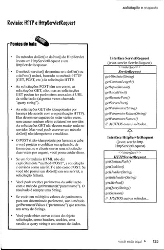 solicitação   e re::;posta


Revisão: HffF e HttpServletRequest



 Pontos de bala


     Os métodos doGetO e doPostO do HttpServlet               Interface ServletRequest
     levam um HttpServletRequest e um
                                                             Uavax.servlet. ServletRequest)
     HttpServletResponse.
                                                                    <<interfaee> >
     O método serviceO determina se o doGetO ou                     ServletReaªesL
     o doPostO rodará, baseado no método HTTP           getAttribute(String)
     (GET, POST, etc.) da solicitação HTTP.
                                                       IgetContentLengthO
     As solicitações POST têm um corpo; as              getInputStreamO
     solicitações GET, não, mas as solicitações
                                                        getLoealPortO
     GET podem ter parâmetros anexados à VRL
     da solicitação (algumas vezes chamada              getRemotePortO
     "query string").                                   getServerPortO

     As solicitações GET são idempotentes por           getParameter(String)
     herança (de acordo com a especificação HTTP).      getParameter Values(String)
     Elas devem ser capazes de rodar várias vezes,      getParameterNamesO
     sem causar nenhum efeito colateral no servidor.



                                                                          t
     As solicitações GET não devem mudar nada no
                                                        Ii MUITOS outros métodos ...
     servidor. Mas você pode escrever um método
     doGetO não-idempotente e maldoso.
                                                         Interface HttpServletRequest
  .• O POST é não-idempotente por herança e cabe                Gavax.servlet.http.
     a você projetar e codificar sua aplicação, de             HttpServletRequest)
     forma que, se o cliente enviar uma solicitação                         I
     duas vezes por engano, você possa cuidar disso.               <<interfaee> >
                                                                 HTTPServletReauest
     Se um formulário HTML não diz
                                                        getContextPathO
     explicitamente "method=POST", a solicitação
     é enviada como um GET e não como POSTo Se          getCookiesO
     você não possui um doGetO em seu servlet, a        getHeader(String)
     solicitação falhará.
                                                        getIntHeader(String)
     Você pode receber parâmetros da solicitação        getMethodO
     com o método getParameter("paramname").     O
                                                        getQueryStringO
     resultado é sempre uma String.
                                                        getSessionO
     Se você tem múltiplos valores de parâmetros        Ii MUITOS outros métodos ...
     para um determinado parâmetro, use o método
     getParameterValues ("paramnane") que retoma
     um array de Strings.

     Você pode obter outras coisas do objeto
     solicitação, como headers, cookies, uma
     sessão, a query string e um stream de dados.




                                                                    você está                 125
 
