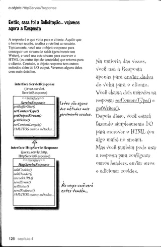 o objeto HttpServletResponse


Etrl'ão,essa foi a Solicitação ... vejatMos
agora a Resposta

A resposta é o que volta para o cliente. Aquilo que
o browser recebe, analisa e retribui ao usuário.
Tipicamente, você usa o objeto response para
conseguir um stream de saída (geralmente um
Writer), e você usa este stream para escrever o
HTML (ou outro tipo de conteúdo) que retoma para
o cliente. Contudo, o objeto response tem outros
                                                                                                                    !   A
métodos além do IIO output. Veremos alguns deles                                                                   yoce usa a
com mais detalhes.

                                                                                                                   apenas pata envIal- dad9s
      interface ServletResponse                                                                                    de volta     9
             Gavax.servlet.
            ServletResponse)                                                                                       Você chama
         <<interface> >
   ---_
        ServletResonse
          ..   _----------------.-.-----.-----_.--------.-----   . __ ... _   .....   __   .... _.,
                                                                                                                   resp9sta: setConte.nf7jpei) e
    etBuiferSizeO
   setContentTypeO
                                                                                                      l/I#itJ.ts   gefVdtetD.

    etWriterO
                                                                                                                   DepoIS dIss9>v9cê estadt
  ~etoutputStreamo
    etContentLengthO                                                                                               tétZendo sImplesmente
   'IMUITOS outros métodos ...
                                                                                                                   pata escl"evet o
                                                                                                                   alg9 mms) no
                                                                                                                   ]tlas Í9cê tamlJém pode
                                                                                                                   a resposta pm-a
                                                                                                                   outt9sheadets.          ettOS
   addCookieO
   addHeaderO
   encodeURLO
   sendErrorO
   setStatusO
   sendRedirectO
    'IMUITOS outros métodos ...




126            capíitulo 4
 