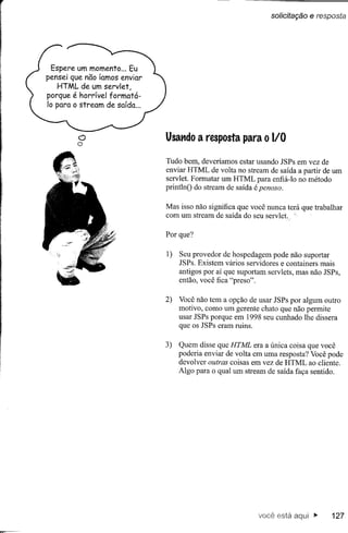 solicitação   e resposta




 Espere um momento ... Eu
pensei que não íamos enviar
   HTML de um servlet,
porque é horrível formatá-
10 para o stream de saída ...




         o
         o                      Usando a resposta para o I/O

                                Tudo bem, deveríamos estar usando JSPs em vez de
                                enviar HTML de volta no stream de saída a partir de um
                                servlet. Formatar um HTML para enfiá-Io no método
                                príntlnO do stream de saída é penoso.

                                Mas isso não significa que você nunca terá que trabalhar
                                com um stream de saída do seu servlet

                                Por que?

                                1)   Seu provedor de hospedagem pode não suportar
                                     JSPs. Existem vários servidores e containers mais
                                     antigos por aí que suportam servlets, mas não JSPs,
                                     então, você fica "preso".

                                2)   Você não tem a opção de usar JSPs por algum outro
                                     motivo, como um gerente chato que não permite
                                     usar JSPs porque em 1998 seu cunhado lhe dissera
                                     que os JSPs eram ruins.

                                3)   Quem disse que HTML era a única coisa que você
                                     poderia enviar de volta em uma resposta? Você pode
                                     devolver outras coisas em vez de HTML ao cliente.
                                     Algo para o qual um stream de saída faça sentido.




                                                              você está aqui"         127
 