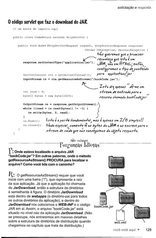 solicitação     e resposta


o código servlet        que faz o dowt1load do JAR
   Ii   um monte    de imports         aqui


  public    class    CodeReturn           extends   HttpServlet          {


        public   void   doGet(HttpServletRequest                  request,           HttpServletResponse             response)
                                                                        throws        IOException,         ServletException

                                                                                      IJ:S 3Vfl'fll>aS ~ve a/l'tJwsel'
                                                                   ~                  I'fccl'Jt.e5Q 3Vf is+o e ClII>
           response. setContentType              ("application/jarU)             ;     IA;e'" ClII>Ji..-r;!ilAJ ••1'J-ra<1l;
                                                                                      Vf"(, J I114Q rr 1Vl.l-;• '" JN
                                                                                      Ct:Jl'Jft'iClNI.JMSti +ib{J Je C<1lI'J#tJJe.
           ServletContext          ctx = getServletContext();                         pP.N. ~F QppltcU.-hêl1{jal'r, n
           InputStream       is    =   ctx.getResourceAsStream("/bookCode.jarU);


                                                                   It-
                                                                   . ~                    -r'
                                                                                          .s..S+e. .lI'; apfl'JlJ.S FI Je-lI>e VII>
                                                                                                                        •••
           int read = O;
           byte[]    bytes    = new byte[1024];
                                                                                          s+reall> Je el'J+l'aJIJ. pQrlJ.     (J
                                                                                                                                        n
                                                                                          I'f!CClI'Só ct.all>aJa bQâ/<:CI,lJe,jO:I'

           OutputStream       os = response.getoutputstream();)



                         =
              os.write(bytes,
           while «read             is. read read); !=
                                        0, (bytes»                -1)    {           ,J
                                                                                      >
           os. flush();           1.s+a    é a PfAl'#   fVI1Jfi.lI>e~aIJ          é
                                                                             1I>4S apel1t1.s ClII>        xl   tJ S{"II>IpI<!s!   I
           os. close ();      lJaJa espectal)           S4~el1#     lê tiS   bj#s            Jó JI}Je     e 4S escreve       PfU'Q      tJ

                                                                                     de
                                  s+l'efi.íJ'l, de sa;Ju. ~(le l1:s CÓl'Jse.5V{"'II1tlS tJtje.+tl respós+a.


                                                        Não ex'lst~m
                                              YerguntLls Idl9télS
f:  Onde estava localizado o arquivo JAR
"bookCode.jar"? Em outras palavras, onde o método
getResourceAsStreamO PROCURA para localizar o
arquivo? Como você lida com o caminho?


I:    O getResourceAsStreamO requer que você
inicie com uma barra ("t'), que representa a raiz
da sua aplicação. Já que a aplicação foi chamada
de JarDownload, então a estrutura de diretórios
é semelhante à figura. O diretório JarDownload
está dentro de webapps (o diretório-pai para todos
os outros diretórios da aplicação), e dentro do
JarDownload nós colocamos o WEB-INF e o código
JAR em si. Assim, o arquivo "bookCode.jar" está
situado no nível raiz da aplicação JarDownload. (Não
se preocupe, nós entraremos em maiores detalhes
sobre a estrutura de diretórios de distribuição quando                                                 web.xml
chegarmos no capítulo que trata da distribuição.)
                                                                                                      você está                         129
 