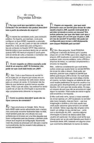 solicitação   e res:po,sta


                       Nã.9 eXIstem

              ferh'untélS idl9télS

r:   Por que você tem que definir o tipo de
conteúdo? Os servidores não podem descobrir
                                                         r:    Espere um segundo ... por que você
                                                         precisaria usar um servlet para enviar de volta
isso a partir da extensão   do arquivo?                  aquele arquivo JAR, quando você pode ter o
                                                         servidor enviando-o como um recurso? Em
                                                         outras palavras, por que não fazer com que o
1:A maioria dos servidores pode, para conteúdo          usuário clique em um link que vá para o JAR
estático. No Apache, por exemplo, você pode              em vez do servlet? O servidor não pode ser
configurar os tipos MIME mapeando a extensão             configurado   para enviar o JAR diretamente
do arquivo (.txt, .jar, etc.) para um tipo de conteúdo   sem sequer PASSAR pelo servlet?
especifico, e ele usará isso para configurar o
tipo de conteúdo no header HTIP. Mas estamos
falando sobre o que acontece dentro de um servlet        1: Sim. Boa pergunta.    Você PODERIA
quando NÃO HÁ nenhum arquivo! É você quem                configurar o servidor de forma que o usuário
está enviando de volta a resposta; o Container não       dique em um Iink HTML que o leve, digamos, ao
tem idéia do que você está enviando.                     arquivo JAR localizado no servidor (assim como
                                                         qualquer outro recurso estático, como JPEGs e

r:   E com respeito ao último exemplo onde
você lê um arquivo JAR? O Container não
                                                         arquivos de texto), e o servidor simplesmente o
                                                         enviaria na resposta.
                                                         Mas ... estamos considerando que você tenha
pode ver que você está lendo um JAR?                     outras coisas que queira fazer no servlet ANTES
                                                         de enviar de volta o stream. Você pode, por
                                                         exemplo, precisar que a lógica no servlet que
1: Não. Tudo o que fizemos      do servlet foi          defina qual arquivo JAR a enviar. Ou você pode
ler os bytes de um arquivo (por acaso era um             estar devolvendo bytes que você esteja criando
arquivo JAR), e escrever de volta esses dados            ali mesmo, na hora. Imagine um sistema em que
para um stream de saída. O Container não faz             você recebe parâmetros do input do usuário e os
idéia do que fazíamos quando líamos aqueles              usa para gerar dinamicamente um som que você
bytes. Pelo o que ele saiba, nós estávamos lendo         devolve. Um som que não existia antes. Ou seja,
a partir de um tipo de informação e escrevendo           um arquivo de som que não se encontra em lugar
algo completamente diferente na resposta.                algum no servidor. Você acaba de criá-Io e agora
                                                         está enviando-o na resposta.

r:   Como eu posso descobrir
tipos comuns de conteúdo?
                                      quais são os
                                                         Então você está certo, talvez o nosso exemplo
                                                         de enviar apenas um JAR localizado no servidor
                                                         seja meio manjado, mas por favor ... use sua
                                                         imaginação e enfeite-o com tudo aquilo que
                                                         você puder adicionar para torná-Io um servlet
1:   Faça uma busca no Google. Sério. Novos             de verdade. Talvez seja algo tão simples como
tipos MIME estão sendo adicionados todo o tempo,
                                                         inserir um código no seu servlet que - junto
mas você pode encontrar facilmente listas na Web.
                                                         com a devolução do JAR - escreva alguma
Você também pode dar uma olhada nas suas
                                                         informação no banco de dados sobre este
preferências do browser por uma lista daqueles que       usuário em particular. Ou talvez você tenha que
foram configurados para seu browser, e também pode
                                                         checar para ver se ele está liberado para fazer o
checar seus arquivos de configuração. Novamente,
                                                         download deste JAR, baseado em alguma coisa
você não precisa se preocupar com isto para o exame
                                                         que você tenha detectado no banco de dados.
e provavelmente não lhe causará muito estresse no
mundo real também.




                                                                               você está                131
 