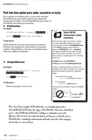 printWriter   e OutputStream


Você tetM duas opções para saída: caracteres ou bytes
Isto é apenas um simples java.io, exceto pela Íllterface
ServletResponse que oferece apenas duas opções de
streams para escolher: ServletOutputStream para bytes ou
PrintWriter para dados em caracteres.
~ Printwriter
Exemplo:

    PrintWri ter wri ter = response                .AnUtmm                             Você DEVE
                                                                                       memorizar estes
    writer.'.ff''''p(''sorne         text and HTML");
                                                                                       métodos
Usado para:                                                            Você tem que saber isso para o exame.
                                                                       E é uma armadilha. Repare que para
Exibir dados de texto para um stream de caracteres.                    escrever para um ServletOutputStream
Embora você ainda possa exibir dados em caractere                      você writeO,porém, para escrever
usando o OutputStream, é ele que você utilizará para                   para um PrintWriter você ... printlnO!
tratar seus dados em caractere.                                        É comum considerar que você escreve
                                                                       para um escritor, mas não. Se você já
                                                                       usa o java.io, já passou por isso. Se não,
                                                                       lembre-se:

                                                                       printlnO para um PrintWriter
~ OutputStream                                                         writeO para um ServletOutputStream

Exemplo:                                                               E não se esqueça de que os nomes dos
                                                                       métodos para obter o stream ou o escritor
    ServletOutputStream            out       response.                 perdem a primeira palavra, conforme
    getOutputStream()                                                  segue:
                                                                           ServletOutputStream
    out·CiiIII(aByteArray)           ;
                                                                                response.getOutputStream()

                                                                           Pr:intWriter
Usado para:                                                                     response.getWriter()

    Escrever qualquer         outra coisa!                             Você precisa reconhecer nomes FALSOS,
                                                                       como:
                                                                                       er()       "


                                                                                          ream ()
                                                                                          er ()
                                                                                                       l   ís.f.es AJj,O
                                                                                                       ) exts.f.elPof



       Para 5va Ii1{tif'lrla{it:;;       f) fi,iÍ'IWf'i+ef'   PIaverdade e~ac{j.fa        {j
       5ef'lI!e+ov.fpv.f.5.frealrl.          Ov s!i"J t:;f1.1),Wrl.f.et'   +elrl vlrla t'e{et'~âà
      pua     til   Set'lIle+ov.fpv.f.5.ft'ealrl      e de1eja t:;s ct.alYladaspat'a ele.
       trpei1tJ.s
                vJl1. s.frefJ.1Pl e sfJ.fdade "adas v"l.f.a para a c1te~J
                                d                                                          IrlQS(j
       PrI),-ANt't.f.et' (J elYlbe1ejatkdlct<;I1QJ1da
                                                   lYIé.f.ad()sde 4/.f.<;J1:vel Ctlf4j'!S
       de .f.t'l'J..f.fJ.t' Cl'J.f'ac+eres,
                        as




132                  4
 