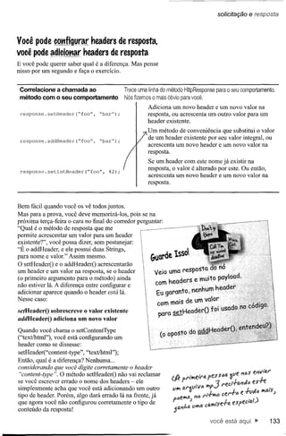 soliCitação   e res.:posta


Você pode configurar headers de resposta,
você pode adicionar headers de resposta
E você pode querer saber qual é a diferença. Mas pense
nisso por um segundo e faça o exerCÍcio.


 Correlacione a chamada ao                  Trace uma linha do método HttpResponse para o seu comportamento.
 método com o seu comportamento             Nós fizemos o mais óbvio para você.
                                                      Adiciona um novo header e um novo valor na
 response. setHeader (ftfoo", ftbar");                resposta, ou acrescenta um outro valor para um
                                                      header existente.
                                                      Um método de conveniência que substitui o valor
 response.addHeader(ftfoo",      ftbar");
                                                      de um header existente por seu valor integral, ou
                                                      acrescenta um novo header e um novo valor na
                                                      resposta.
                                                      Se um header com este nome já existir na
 response. setlntHeader    (ftfoo", 42);
                                                      resposta, o valor é alterado por este. Ou então,
                                                      acrescenta um novo header e um novo valor na
                                                      resposta.



Bem fácil quando você os vê todos juntos.
Mas para a prova, você deve memorizá-Ios, pois se na
próxima terça-feira o cara no final do corredor perguntar:
"Qual é o método de resposta que me
permite acrescentar um valor para um header
existente?", você possa dizer, sem pestanejar:
"É o addHeader, e ele possui duas Strings,
para nome e valor." Assim mesmo.
O setHeaderO e o addHeaderO acrescentarão
um header e um valor na resposta, se o header
(o primeiro argumento para o método) ainda
não estiver lá. A diferença entre configurar e
adicionar aparece quandô o header está lá.
Nesse caso:

setHeaderO sobrescreve o valor existente
addHeaderO adiciona um novo valor

Quando você chama o setContentType
("text/html"), você está configurando um
header como se dissesse:
setHeader("content-type", "text/html");
Então, qual é a diferença? Nenhuma ...
considerando que você digite corretamente o header
 "content-type". O método setHeaderO não vai reclamar
se você escrever errado o nome dos headers - ele
simplesmente acha que você está adicionando um outro
tipo de header. Porém, algo dará errado lá na frente, já
que agora você não configurou corretamente o tipo de
conteúdo da resposta!
                                                                                  você está                133
 