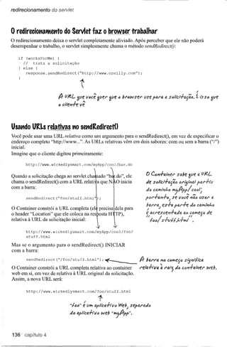 redirecionamento      do serviet



o redireciotlatltettto      do Servlet faz o browser trabalhar
o redirecionamento  deixa o servlet completamente aliviado. Após perceber que ele não poderá
desempenhar o trabalho, o servlet simplesmente chama o método sendRedirectQ:

   if     (worksForMe)  {
        Ii   trata a solicitação
        else {
         response.sendRedirect{  •• ttp://www.oreilly.com
                                  h                                        ••
                                                                            );



                                                                                                                                     I
                         Ir f//t.L   3l1e' vócê alieI' 3l1e' ~ ;;1'i)wst:1'      lIse piAl'a a sõliér+#.fíia.                        í lssa
                         ., clte"h vê


Usatldo URLs relativas tiOsetldRedirectO
Você pode usar uma URL relativa como um argumento para o sendRedirectO, em vez de especificar o
endereço completo ''http://www ...''. As URLs relativas vêm em dois sabores: com ou sem a barra ("/")
inicial.
Imagine que o cliente digitou primeiramente:

         http://www.wickedlysrnart.com/rnyApp/cool/bar.do

                                                                                  f) CÓ"+fJ,IPíf!1' sde                              Q


chama o sendRedirectO com a URL relati a que NtO inicia                           lÂe s.:;llCl+fJ.jíilJi             lJil'lj'Pít:!

com a barra:                                    I                                 IÂtJ   Ct:iJJ'l/Pít...:;       ~fJrpplca6/~
                 'I                             I
Quando sendRedlrect{"foo ao servlet Cha'tadO "b~.dO", ele
        a solicitação chega stuff.htrnl');      I                                 ptll'+rt,,,+tI;                se ve..cê "íie.. lIStAl' tA
                                                                                  blJ,l'l'IJ" f!S+fJ.PIJ,I'+t tia
                                                                                   "           J
                                                                                       IU::I'íf!sce,,+aJa                                     Je
o header "Location" que ele coloca na res10sta H TP),

relativa à URL da solicitação completa
O Container constrói a URL inicial:             p1
                                             (elIreCisr'dela
         http://www.wickedlysrnart.com/rnyApp/cool/foo/
                                                                    para

         stuff.htrnl

Mas se o argumento      para o sendRedirectO            INICIAR
com a barra:

         sendRedirect   ("/foo/stuff .htrnl");~                             fJr   1141'1'1II;"ó CÕIl'lf!jÕ

O Container constrói a URL completa relativa ao container                   l'eItJ.+ivlJ. ~          1'11I;1'5    Jó
web em si, em vez de relativa à URL original da solicitação.
Assim, a nova URL será:

         http://www.wickedlysrnart.com/foo/stuff.htrnl

                                         I         1
                               "fila" e illI'I Ilpllct!l.-h·Vf)   WebJ sep4N.Jõ
                               JIJ ti.fllca-h·V6     web "~fJrpp".


136     C81PítlJlo4
 