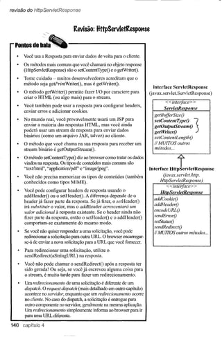 revisão do HttpServietResponse



                                 Revisão: HttpServletRespo"se



       Você usa a Resposta para enviar dados de volta para o cliente.
       Os métodos mais comuns que você chamará no objeto response
       (HttpServletResponse) são o setContentTypeO e O getWriterQ.
       Tome cuidado - muitos desenvolvedores acreditam que o
       método seja getPrintWriterO, mas é getWriterO.
                                                                             interface ServletResponse
       O método getWriterO permite fazer I/O por caractere para           (javax.servlet.ServletResponse)
       criar o HTML (ou algo mais) para o stream.
                                                                                  <<interface> >
       Você também pode usar a resposta para configurar headers,                 ServletReslJonse
       enviar erros e adicionar cookies.
                                                                            getBujJerSizeO
       No mundo real, você provavelmente usará um lSP para
       enviar a maioria das respostas HTML, mas você ainda
       poderá usar um stream de resposta para enviar dados
       binários (como um arquivo lAR, talvez) ao cliente.
                                                                            getOutputStreamO
                                                                            setcon.tentTypeo
                                                                            getWriterO             3
                                                                            setContentLengthO
       O método que você chama na sua resposta para receber um              II MUITOS outros
       stream binário é getOutputStreamO.                                   métodos,,,

       O método setContentTypeO diz ao browser como tratar os dados
       vindos na resposta. Os tipos de conteúdos mais comuns são
       "text!html", "application/pdf' e "image/jpeg".                     I••"faee ll,,!rvle'RcsPonsc
       Você não precisa memorizar os tipos de conteúdos (também                 Oavax.servlet.http.
       conhecidos como tipos MIME).                                            HttpServletResponse)

   •   Você pode configurar headers de resposta usando o                        ~~. < < interjace > >
                                                                                      ~       .~

       addHeaderO ou o setHeaderO. A diferença depende de o
                                                                            addCookieO
       headerjá fazer palie da resposta. Se já fizer, o setHeaderO
       irá substituir o valor, mas o addHeader acrescentará um              addHeaderO
       valor adicional à resposta existente. Se o header ainda não          encodeURLO
       fizer parte da resposta, então o setHeaderO e o addHeaderO           sendErrorO
       comportam-se exatamente do mesmo modo.                               setStatusO
                                                                            sendR.edirectO
       Se você não quiser responder a uma solicitação, você pode            l/MUITOS outros métodos ...
       redirecionar a solicitação para outra URL. O browser encarregar"
       se-á de enviar a nova solicitação para a URL que você fornecer.
       Para redirecionar uma solicitação, utilize o
       sendRedirect( aStringURL ) na resposta.
       Você não pode chamar o sendRedirectO após a resposta ter
       sido gerada! Ou seja, se você já escreveu alguma coisa para
       o stream, é muito tarde para fazer um redirecionamento.
       Um redirecionamento de uma solicitação é diferente de um
       dispatch. O request dispatch (mais detalhado em outro capítulo)
       acontece no servidor, enquanto que um redirecionamento ocorre
       no cliente. No caso do dispatch, a solicitação é entregue para
       outro componente no servidor, geralmente na mesma aplicação.
       Um redirecionamento simplesmente informa ao browser para ir
       para uma URL diferente.

140 capítulo 4
 