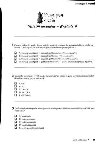 solicitação e feSJIIllII




                                         fausa pata
                                         9 café
                   7e4tep~-e~·4



1Como o código do servlet de um método service (por exemplo, doPost () ) obteria o valor do
  header "User-Agent" da solicitação? (Escolha todas as que se aplicam.)

  [J   A. String   userAgent   = request.getParameter(~User-Agent")        ;
  [J   B. String   userAgent   = request.getHeader(~User-Agent");
  [J   C.String    userAgent   = request.getRequestHeader(~Mozilla");
  [J   D.String    userAgent   =   getServletContext()   .getInitParameter(~User-Agent");




2 Quais são os métodos HTTPusados para mostrar ao cliente o que o servidor está recebendo?
  (Escolha todas as que se aplicam.)

  [J   A. GET
  [J   B.PUT
  [J   C. TRACE
  [J   D.RETURN
  [J   E. OPTIONS




3 outra URL? do HttpServletResponse
  Qual método                               é usado para redirecionar uma solicitação HTTP para


  [J   A. sendURL  ()
  [J   B. redirectURL ()
  [J   C. redirectHttp ()
  [J   D. sendRedirect()
  [J   E. getRequestDispatcher      ()




                                                                      você está aqui"         14
 