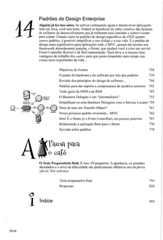 Padrões de Design Enterprise


    14
            Alguém já fez isso antes. Se estiver começando agora a desenvolver aplicações
            web em Java, você tem sorte. Poderá se beneficiar do saber coletivo das dezenas
            de milhares de desenvolvedores que já trilharam esse caminho e sobreviveram
            para contar. Usando tanto os padrões de design específicos do J2EE quanto
            outros padrões, é possível simplificar o seu código e a sua vida. E o padrão de
            design mais significativo para aplicações web, o MVC, possui até mesmo um
            framework absurdamente popular, o Struts, que ajudará você a criar um servlet
            Front Controller flexível e de fácil manutenção. Você deve a si mesmo tirar
            vantagem do trabalho dos outros para que possa despender mais tempo nas
            coisas mais importantes da vida ...


                          Objetivos do Exame                                               738
                          O poder do hardware e do software por trás dos padrões           739
                          Revisão dos princípios do design de software...                  744
                          Padrões para dar suporte a componentes de modelos remotos        745
                          Visão geral da JNDI e da RMI                                     747
                          O Business Delegate é um "intermediário"                         753
                          Simplifique os seus Business Delegates com o Service Locator 759
                          Hora de usar um Transfer Object?                                 761
                          Nosso primeiro padrão revisitado ... MVC                         762
                          Sim! É o Struts (e o Front Controller), em poucas palavras       767
                          Refatorando a aplicação Beer para o Struts                       770
                          Revisão sobre padrões                                            778




                  fausa pata
                  º caté
            o Teste Preparatório   final. É isso, 69 perguntas. A aparência, os assuntos
            abordados e o nível de dificuldade são praticamente idênticos aos da prova
            oficial. Nós sabemos.


                          Teste preparatório final                                         791
                          Respostas                                                        828

        o
        1   índice                                                                         865




XVIII
 