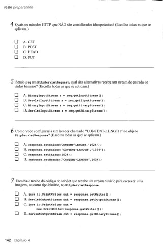 teste



    4 Quais    os métodos   HTTP   que NÃO          são considerados idempotentes? (Escolha todas as que se
        aplicam.)



        o      A.GET
        O      B. POST

        O      C.HEAD
        O      D.PUT




    5   Sendo req um HttpServletRequest,               qual das alternativasrecebe um     stream de entrada de
        dados binários? (Escolha todas as que se aplicam.)


        o      A. BinaryInputStream     s       =   req.getInputStream();
        O      B.ServletInputStream         s   =     req.getInputStream();
        O      C.BinaryInputStream      s       =   req.getBinaryStream();
        O      D.ServletInputStream         s = req.getBinaryStream();




    6   Como    você configuraria um    header chamado            "CONTENT     -LENGTH"      no objeto
        HttpServletResponse?       (Escolha todas as que se aplicam.)


        o      A.response.setHeader(CONTENT-LENGTH,"1024");
        O      B.response.setHeader(~CONTENT-LENGTH","1024");
        O      C.response.setStatus(1024);
        O      D. response.setHeader(~CONTENT-LENGTH",1024);




    t   Escolha o trecho do código do servletque recebe um
        imagem,     ou outro tipo binário,no HttpServletResponse.
                                                                        stream binário para escrever uma




        o      A. java.io.PrintWriter           out        response.getWriter();
        O      B.servletOutputStream            out        response.getOutputStream();
        O      C. java.io.PrintWriter           out
                         new PrintWriter(response.getWriter(»;
        O      D.ServletOutputStream            out    =   response.getBinaryStream();




142               4
 