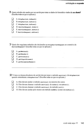 solicitação e respQSia




8 Quais métodos são usados por um servlet para tratar os dados do formulário vindos de um cIieoIe?
  (Escolha todas as que se aplicam.)

  o     A. HttpServlet.doHead()
  O      B. HttpServlet.doPost()
  O      C.HttpServlet.doForm()
  O      D. ServletRequest.doGet()
  O      E.ServletRequest.doPost()
  O      F.ServletRequest.doForm()




9 Quais dos seguintes   métodos são declarados no HttpServletRequest            ao contrário do
   ServletRequest?    (Escolha todas as que se aplicam.)

  o      A. getMethod ()
  O      B. getHeader ()
  O      C. getCookies   ()
  O      D. getInputStream()
  O      E. getParameterNames        ()




10   Como os desenvolvedores de servlet devem tratar o método service () do HttpServlet
   quando estenderem o HttpServlet?   (Escolha todas as que se aplicam.)

   o     A. Eles devem anular o método service      () na maioria dos casos.
   O     B. Eles devem chamar o método service       () do doGet () ou doPost () .
   O     C. Eles devem chamar o método service       () do método init   () .
   O     D. Eles devem anular pelo menos um método doXXX (como um doPost () ).
                                                        ()




                                                                          você está aqui ~           143
 