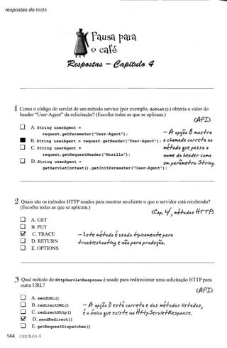 respostas do teste




                                          'fausa pata
                                            9 caté
                                íe~-~4



   1Como o código do servlet de um método        service (por exemplo, doPost () ) obteria o valor do
         header "User-Agent" da solicitação? (Escolha todas as que se aplicam.)

         o    A. String userAgent =

         •
         O
                    request.getParameter("User-Agent");
              B. String userAgent = request. getHeader ("User-Agent") ;
              C. String userAgent =
                                                                                         -If     óp{i<I!J lj lfJ!<l!Js.f.I"GI.
                                                                                         a chalfJ!tl.Ja ct:Jl"l"e-/-a at:J

                                                                                         II'~.f./J#(~~ye passa ô
                    request.getRequestHeader("Mozilla");                                           «6
                                                                                         "76<9e t.eaJel" C"1fJ!6
         o    D. String userAgent =                                                      tlII' p41"~e.f.l"fJ   S.f.I"I~5'
                    getServletContext().getlnitParameter("User-Agent");




    :2 Quais são os métodos HTTP usados para mostrar ao cliente o que o servidor está recebendo?

         (Escolha todas as que se aplicam.)
         o    A. GET
                                                                                (C.~. I  tJ, J <9e.f."J(J$     rrrrr.J
                                                                                                                Ii.o.

         O    B. PUT
         ~    C. TRACE
                                               <9~.f.(JJ(J lISfJ.Je.hpié4<9ft"7.f.ep4NJ.
                                                          ~
         O    D.RETURN
                                                           e "7';" pIJ.NJ.PI"(J«Yj';'"
         O    E.OPTIONS




    .3   Qual método do HttpServletResponse        é usado para redirecionar uma solicitação HTTP para
         outra URL?

         o    A. sendURL  ()
         O    B. redirectURL ()                                cól"l"e+a     e d6$   1fJl~.f.(J«t'I$
         O    C. redirectHttp ()                                  "76   l1#pSel"'il1e+/Cesp6i'1$f!.
         ~    D. sendRedirect()
         O    E. getRequestDispatcher     ()
144 car)ituio 4
 