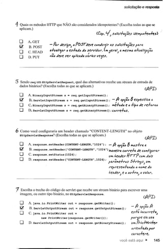 solicitação e resposta




4 Quais os métodos HTTP que NÃO são considerados idempotentes? (Escolha todas as que se
    aplicam.)


    o      A.GET
    ~      B. POST      - ~r     áesijl'lJ   c posrJeve       cc~Jv·t/t. as Scli'cí'-hs':es ftu'a
    O      C.HEAD       fl.fva/ljfJ.r"
                          AI
                                         es..f.fl.tlõ.16 serlll«6r.
                                                         ,
                                                                      í", 5era/; fi."'es"'t< a.+VfJ.li'jtií46
    O      D.PUT        ~ac áeve ser apllcaÀa.varias vejes.




5 Sendo req um HttpServletRequest,        qual das alternativas recebe um stream de entrada de
    dados binários? (Escolha todas as que se aplicam.)

    o      A.BinaryInputStream s = req.getInputStream();
    !iir   B. ServletInputStream s = req.getInputStream();    -1Jr ep{i6 ~ eSfect/tca ó
    O      C. BinaryInputStream s = req.getBinaryStream();    ",é.fcJc e c+ipc Je re+iJrl'l"
    O      D.ServletInputStream  s = req.getBinaryStream();C6rre+cs.




6   Como você configuraria um header chamado "CONTENT-LENGTH" no objeto
    HttpServletResponse? (Escolha todas as que se aplicam.)
                                                                                                      (A-PI)
    o      A. response. setHeader (CONTENT-LENGTH,"1024") A- "f54" ~ II'!tls..f.ra
                                                     ; -                                              IJ,
    !iir
           B. response. setHeader ("CONTENT-LENGTH"
                                                ,"1024") itfI41'1elraC6rre..f.a lÃeCÓI'1/i5t1Na.r
    O      C. response. setStatus (1024) ;               VIPo t.eo.lÃer           C"1Po I/rrp
                                                                                       J!)l);
    O      D. response. setHeader ("CONTENT-LENGTH" ; po.rlJ.lPof:'"f"NJSJ •
                                                ,1024)        .•.•_ J.    .s-rr1I'1jS; VII'!
                                                                         represel'1+lIIl'1tl" ., 1'1t1lPoe
                                                                                                        Je.
                                                                         t.ef<Àer) e ., llv+r<!J) <!Jaler.
                                                                                                    v




1    Escolha o trecho do código do servlet que recebe um stream binário para escrever uma
    imagem, ou outro tipo binário, no HttpServletResponse.

    o      A. java.io.PrintWriter    out = response.getWriter();
                                                                                           -A-
    ~      B.ServletOutputStream out = response.getOutputStream();
    O      C.java.io.Printwriter     out =                                                 fS+: l"'cl:Jl"re+a)
                    new PrintWriter(response.getWriter(»;                                  p(Jl"~ve e/fi.lisa
    O      D.ServletOutputStream out = response.getBinaryStream();                         II~ fi.1.,,-PNl"l+er
                                                                                           4rren+o.JIJ f6r
                                                                                           C4f'itc+ere.
                                                                                                       j>       145
 