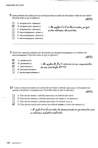 respostas do teste




        8 Quais métodos são usados por um servlet para tratar os dados do formulário vindos de um cliente?
            (Escolha todas as que se aplicam.)

            o     A. HttpServlet.doHead()
            ~     B. HttpServlet.doPost()
                                                             - A-s Ófj';eS C e F es-l-';c er;'fJ.dUJ fórafJe
            O     C.HttpServlet.doForm()
                                                             es-hs Irt:J.Ófi6S ,,';c exi's-hlrt.
            O     D. ServletReques       t. doGet ()
            O     E.ServletRequest.doPost()
            O     F. ServletRequest.      doForm ()




        9   Quais dos seguintes métodos são declarados no HttpServletRequest                         ao contrário do
            servletRequest?   (Escolha todas as que se aplicam.)

                  A. getMethod ()
                  B. getHeader ()
                   C. getCookies    ()
                                                   - A-s 6fj';eS A-;      8 e C relereli?l-     se QóSclJIPIfl)'Ie"ffs

                  D. getlnputStream()
                                                   fie fJIi?I4
                                                             scltet-l-4j';6   Hrrp'
                  E. getParameterNames        ()




         10   Como os desenvolvedores de servlet devem tratar o método service () do HttpServlet
            quando estenderem o HttpServlet?   (Escolha todas as que se aplicam.)

            o     A. Eles devem anular o método service             () na maioria dos casos.
-~
            O     B. Eles devem chamar o método service              () do doGet () ou doPos t () .
            O     C. Eles devem chamar o método service              () do método     ini t   () .
            ~      D. Eles devem anular pelo menos um método doXXX() (como um dopost(».

                                   -I}   I)f]';ó b es-I-~ córN~-I-tJ.. s Je.se"vlJlveJares
                                                                     O                                   5erl3.lli?Ie,,-h fJSO,Irt
                                   6S lrté-l-6fiós dóbe+o e J6fAS-I-().




     146 capitulo 4
 