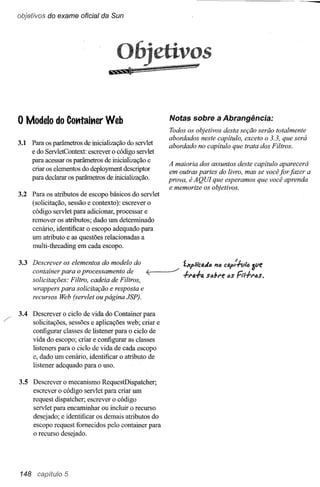 objetivos do exame oficial da Sun




                                        o~                             s


    o Modelo     do Cotttait1er Web                       Notas sobre a Abrangência:
                                                          Todos os objetivos desta seção serão totalmente
                                                          abordados neste capitulo, exceto o 3.3, que será
    3.1 Para os parâmetros de inicialização do servlet
                                                          abordado no capitulo que trata dos Filtros.
        e do ServletContext: eserevero código servlet
        para acessar os parâmetros de inicialização e
                                                          A maioria dos assuntos deste capitulo aparecerá
        criar os elementos do deployment descriptor       em outras partes do livro, mas se você for fazer a
        para declarar os parâmetros de inicialização.     prova, é AQUI que esperamos que você aprenda
                                                          e memorize os objetivos.
    3.2 Para os atributos de escopo básicos do servlet
        (solicitação, sessão e contexto): escrever o
        código servlet para adicionar, processar e
        remover os atributos; dado um determinado
        cenário, identificar o escopo adequado para
        um atributo e as questões relacionadas a
        multi-threading em cada escopo.


    3.3 Descrever os elementos do modelo do                ./   íXpliCfí.dó   111)   Cfí.p':lvle.   Sue
        container para o procf:ssamf:nto de<;      L___         .fr/J..f.ti.sóbre I)S Fn.frfJs.
        solicitações: Filtro, cadeia de Filtros,
        wrappf:rs para solicitação e resposta e
        recursos Web (sf:rvlet ou página JSP).


/   3.4 Descrever o ciclo de vida do Container para
        solicitações, sessões e aplicações web; criar e
        configurar classes de listener para o ciclo de
        vida do escopo; criar e configurar as classes
        listeners para o ciclo de vida de cada escopo
        e, dado um cenário, identificar o atributo de
        listener adequado para o uso.

    3.5 Descrever o mecanismo RequestDispatcher;
        escrever o código servlet para criar um
        request dispatcher; escrever o código
        servlet para encaminhar ou incluir o recurso
        desejado; e identificar os demais atributos do
        escopo request fornecidos pelo container para
        o recurso desejado.




    148 capítulo 5
 
