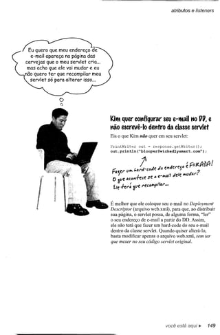 atributos e fisteners




 Eu quero que meu endereço de
  e-mail apareça na página das
cervejas que o meu servlet cria ...
 mas acho que ele vai mudar e eu
não quero ter que recompilar meu
  servlet só para alterar isso ...



               o
               a


                                                                          0
                                      Kith quer co•.•igurar seu e-thail •.• UU, e
                                                     f
                                      •.• o escrevê-Io detttro da classe servlet
                                        ã
                                      Eis o que Kim não quer em seu servlet:

                                      PrintWriter   out = response.getWriter();
                                      out.println(Uplooper@wickedlysmart.comV);




                                      É melhor que ele coloque seu e-mail no Deployment
                                      Descriptor (arquivo web.xml), para que, ao distribuir
                                      sua página, o servlet possa, de alguma forma, "ler"
                                      o seu endereço de e-mail a partir do DD. Assim,
                                      ele não terá que fazer um hard-code do seu e-mail
                                      dentro da classe servlet. Quando quiser alterá-Io,
                                      basta modificar apenas o arquivo web.xml, sem ter
                                      que mexer no seu código servlet original.




                                                                  você está        Ií"   149
 