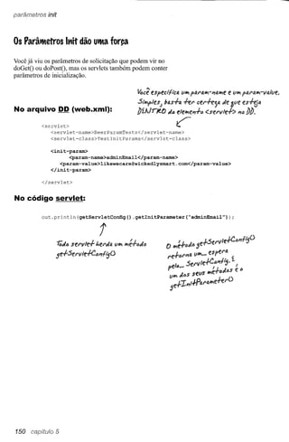 parâmetros init



Os Parâtttetros lt1it dão uttta for~

Você já viu os parâmetros de solicitação que podem vir no
doGetO ou doPostO, mas os servlets também podem conter
parâmetros de inicialização.
                                                  Ao

                                              ~ce especi'fi'clJ. li"" pD.f'IJ.""-I/ID.""f!e li"" plJ.f'IJ.""-1I4Il1e.

                                              Si'''''P1es; bas+1J. +er cef'+e;14 Je aye eS~14
No arquivo DD (web.xml):                      J)ílJr;eo      dó ele""elf+ó <'sf!f'vle+> lfiJ J)J).
          <servlet>                                              ~
             <servlet-name>BeerParamTests</servlet-name>
             <servlet-class>TestlnitParams</servlet-class>

             <init-param>
                    <param-name>adminEmail</param-name>
                <param-value>likewecare@wickedlysmart.com</param-value>
             </init-param>

          </servlet>


No código servlet:

          out.println(getServletConfig()    .getlnitParameter(~adminEmail"»);


                                t




150               5
 