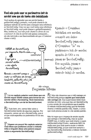 atributos   e lísteners


Você t'lão pode usar os parâtMetros it'lit do
servlet setMque ele teKha sido it'licializado
Você acabou de aprender que seu servlet herda o
getServletConfigO; portanto, você pode chamá-Io de
qualquer método do servlet para conseguir uma referência
ao ServletConfig. Uma vez que você tenha uma referência
ao ServletConfig, você pode chamar o getInitParameterO.            Q..uand9 9 C9ntalnet
Mas, lembre-se, você não pode chamá-Io direto do seu
construtor! A vida do servlet está apenas começando ...
                                                                   In'ldq11za um setvlet~
ele não terá toda a sua funcionalidade até que o Container                  "CJ       f   o
chame o initO.
                                                                   c9nstt91 um UnIC9
                                                                   SetvletC9nllg Péltétele.
                                                                   O C9ntVnel' ~·le~'9S
 IJ/f/)/f de Set"v1e-!-CIJ'7fij
                                                                   péltâmett9s ln'lt d9 setvlet
 pót" e'71//lJ.dlJ. I4vt-l-6 eedIJ••-----:::;
                                                                   éti:tétvésd9 DD e 9S
  I   <ti                            construtor
 í 4'f.Vl 'f.lIe IJ
 set"vle-r ,,6-n::IJt--7.lt
    li 1J1 I!. ..
                            . (S    I C fi)
                                 erv et on 9
                                                       destroyO PétSSét t9 SetVletC9nllg.
                                                                      é

 IJ sell 6!jdIJ
                                                                   Em seguldq~ passa 9
 Sel"vle-!-C6'7fij                                                 SetvletC9nllg          pélta 9
                                                                   mét9d9 InltO do set,let.
fi""'" • se;V1e+       e·••• ··
                           f        sQ(
t"IJd4t" IJSIJté-/-lJdlJs sel"vi"]IJ~
                        de
(dIJbe+oJ dIJR.s+oJ de)J           ele
t"eeebe lIIJt Set"vle-!-ClJ'7flj
                                                Nã9 ex'Istem

                                         fetbuntélS Ídl9tél5
f:   Lá no capítulo anterior você disse que um
servlet requer DUAS coisas para tornar-se um
                                                          I:   Nós não dissemos que o initO carrega um
                                                          ServletConfig porque aquele que você anula
servlet válido e fez-wearing. Você mencionou              não carrega um. Sua superclasse inclui duas
o ServletConfig e um tal de ServletContext.               versões do initO: uma que traz um ServletConfig
                                                          e uma versão de conveniência que é padrão.
                                                          O método init(ServletConfig) que foi herdado
I:   Tudo bem, sim, vamos falar sobre o                  chama o método-padrão initO. Assim, o único
                                                          que você precisa anular é o da versão-padrão.
ServletContext dentro de algumas páginas. Por
enquanto, vamos ver só o ServletConfig, pois é
aí que você especifica os parâmetros init do seu
                                                          Não há regra que o impeça de anular aquele
servlet.
                                                          que carrega o ServletConfig, mas se quiser
                                                          FAZER isso, é melhor que você chame o supero

f:   Espere um pouco! No capítulo anteríor
você disse que podíamos anular o método
                                                          init(ServletConfig)! Porém, realmente NÃO há
                                                          razão para que você queira anular o método
                                                          init(ServletConfig), já que você terá sempre o
initO e ninguém disse uma palavra sequer
                                                          seu ServletConfig chamando o método herdado
sobre o argumento ServletConfig!                          getServletConfigO·

                                                                                  você está aqui ~       151
 