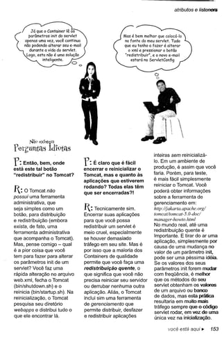atributos   e listenets



                                                   Mas é bem melhor que colocá-Io
                                                   na fonte do meu servlet. Tudo
                                                   que eu tenho a fazer é alterar
                                                      o xml e pressionar o botão
                                                    "redistribuir", e o novo e-mail
                                                       estará no ServletConfig


                                                                    o
                                                                    o




f ethuntas Idl9tas
       Nã() exlstliom


                                                                    inteiras sem reinicializá-

r:   Então, bem, onde
está este tal botão
                                r:  É claro que é fácil
                                encerrar e reinicializar o
                                                                    10. Em um ambiente de
                                                                   produção, é assim que você
"redistribuir" no Tomcat?       Tomcat, mas e quanto às            faria. Porém, para teste,
                                aplicações que estiverem           é mais fácil simplesmente
                                rodando? Todas elas têm            reiniciar o Tomcat. Você
1: O Tomcat não                que ser encerradas?!                poderá obter informações
possui uma ferramenta                                               sobre a ferramenta de
administrativa, que                                                 gerenciamento em:
seja simples como um            1: Tecnicamente     sim.           http:/(jakarta.apaehe.org/
                                                                    torneat/torneat-5. O-doei
botão, para distribuição        Encerrar suas aplicações
e redistribuição (embora        para que você possa                 rnanager-howto. htrnl
exista, de fato, uma            redistribuir um servlet é           No mundo real, até uma
ferramenta administrativa       meio cruel, especialmente           redistribuição quente é
                                se houver demasiado                 Importante. E tirar do ar uma
que acompanha o Tomcat).
                                                                    aplicação, simplesmente por
Mas, pense comigo - qual        tráfego em seu site. Mas é
                                                                    causa de uma mudança no
é a pior coisa que você         por isso que a maioria dos          valor de um parâmetro init,
tem para fazer para alterar     Containers de qualidade             pode ser uma péssima idéia.
os parâmetros init de um        permite que você faça uma           Se os valores dos seus
servlet? Você faz uma           redistribuição quente, o            parâmetros init forem mudar
rápida alteração no arquivo     que significa que você não          com freqüência, é melhor
web.xml, fecha o Tomcat         precisa reiniciar seu servidor      que os métodos do seu
(bin/shutdown.sh) e o           ou derrubar nenhuma outra           servlet obtenham os valores
reinicia (bin/startup.sh). Na   aplicação. Aliás, o Tomcat          de um arquivo ou banco
                                inclui sim uma ferramenta           de dados, mas esta prática
reinicialização, o Tomcat
                                                                    resultaria em muito mais
pesquisa seu diretório          de gerenciamento que
                                                                    tráfego sempre que o código
webapps e distribui tudo o      permite distribuir, desfazer        servlet rodar, em vez de uma
que ele encontrar lá.           e redistribuir aplicações           única vez na inicialização.

                                                                            você está aqui ~       153
 