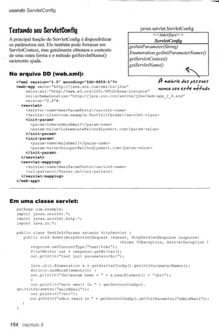 usando ServletConfig



                                                                j avax. servlet. Serv letConfig
restat1do      seu ServletCot1fig
                                                                        <<interfaee> >
A principal função do ServletConfig é disponibilizar                     ServletCon
os parâmetros init. Ele também pode fornecer um            getlnitP arameter(String)
ServletContext, mas geralmente obtemos o contexto
                                                           Enumeration getlnitParameterNamesO
de uma outra forma e o método getServletNameO
raramente ajuda.                                           getServletContextO
                                                           getServletNameO

No arquivo DD (web.xml):
   <?xml version="l.O"    encoding="ISO-8859-1"?>                         A-   1tIfJ,i"fJ!"là   Jas   peSSfJfJ,S
   <web-app xmlns~"http://java.sun.com/xml/ns/j2ee"
                                                                          1'1111'1CfJ,
                                                                                    lISfJ.      es.fe   1PI:-ftJJll
        xmlns:xsi~"http://www.w3.org/2001/XMLSchema-instance"
        xsi:schemaLocation~"http://java.sun.com/xml/ns/j2ee/web-app              2 4.xsd"
        version=rF2.4">
      <servlet>
        <servlet-name>BeerParamTests</servlet-name>
        <servlet-class>com.example.TestlnitParams</servlet-class>
        <init-param>
           <param-name>adminEmail</param-name>
           <param-value>likewecare@wickedlysmart.com</param-value>
        </init-param>
        <init-param>
           <param-name>mainEmail</param-name>
           <param-value>blooper@wickedlysmart.com</param-value>
        </init-param>
      </servlet>
      <servlet-mapping>
        <servlet-name>BeerParamTests</servlet-name>
        <url-pattern>/Tester.do</url-pattern>
     </servlet-mapping>
   </web-app>




Em uma classe servlet:
   package com.example;
   import javax.servlet.*;
   import javax.servlet.http.*;
   import java.io.*;

   public class TestlnitParams     extends HttpServlet     {
      public void doGet(HttpServletRequest       request, HttpServletResponse    response)
                                                      throws IOException,  ServletException
          response.setContentType("text/html");
          PrintWriter   out = response.getWriter();
          out.println("test    init parameters<br>");

           java.util.Enumeration    e = getServletConfig() .getlnitParameterNames();
           while(e.hasMoreElements())      {
           out.println("<br>param     name = " + e.nextElement()   + "<br>");
           }
           out.println("main    email is " + getServletConfig().
    getlnitParameter("mainEmail"));
           out.println("<br>");
          out.println("admin email is " + getServletConfig() .getlnitParameter("adminEmail");




154 cap,ftuJo 5
 