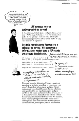 atributos e /isteners




~                          JSP consegue                   obter os
    parâlMetros               inÍt do servlet?
    o ServletConfig   foi feito para a configuração do servlet
    (não é JSPConfig). Portanto, se você quiser que outras
    partes da sua aplicação usem a mesma informação
    declarada nos parâmetros init do servlet dentro do DD,
    você precisará de algo mais.

    Que tal a lManeira COlMO
                           fizelMos COlMa
    aplica~o da cerveja? Nós passalMOS a
    infortMa~o do lModelo para o JSP usando
    UlMatributo de solicita~o...  ~ se leW!bra? ()H,'ve~s                                                         l'l   CéU"


    Ii             .
       dentro do metodo doPost()   ~~lí'eJTl-eesc~tI                                           JI"~S lia


                                                                         ;l "
    String color = request.getParameter("color");


    List result be be.getBrands(color);
    BeerExpert   ~ ~ new BeerExpert ()                                                    v             I
                                                                                  ""'" se.:tltJD., J I1tJS
                                                                                  Ii,S.f-tJ.I1CIfJ."'tI>S   e VStJ.",ós

    request. setAttribute                   ("s;tes'"                   result)   ;óll4.tibíLO        ptU'tJ.
         •I        "êJ"ciD. es-tabe1ece"'óS                      ti'"             6bffl" a li,fól"hlaii6
     Na selP                ,,)               .   J      '"                              I
      /I IJ.-tf'i'bv-f-ó          114 sDlict-rC.fjfJ.ó        e/)",               PN!C1"s4114"'óS           ptJ.NJ.a

         J,SP;    »1If! I"ecebe :.s-tr;.              sóucr-taífl.l'J)
                   f'f!cebe-1D
         ctJl"Isejfli'tI
    Nós poderíamos ter feito assim. O objeto request nos
    permite criar atributos (considere-os como sendo o par
    nome/valor, onde o valor pode ser qualquer objeto)
    que qualquer servlet ou JSP que receba esta solicitação
    conseguirá usá-Io. Isto significa que para qualquer
    servlet ou JSP para o qual a solicitação é enviada, usa-se
    o RequestDispatcher. Vamos falar em detalhes sobre o
    RequestDispatcher no final deste capítulo. Por enquanto,
    nossa preocupação é passar os dados (neste caso, o
    endereço de e-mail) para os trechos da aplicação que
    deles necessitam, e não apenas para um único servlet.




                                                                                            você está aqui,",                   155
 