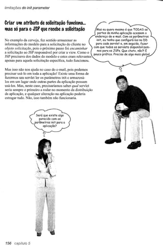 (imitações do ínít parameter



Criar Utlt atributo de solicitação futtciotta ...
tltas só para o JSP que recebe a solicitação                   Mas eu quero mesmo é que TODAS as
                                                                partes da minha aplicação aceSsem o
                                                              endereço de e-moi!. Com os parâmetros
No exemplo da cerveja, fez sentido armazenar as                init, eu tenho que configurá-Ias no DD
informações do modelo para a solicitação do cliente no         para cada servlet e, em seguida, fazer
                                                             com que todos os servlets disponibilizem-
objeto solicitação, pois o próximo passo foi encaminhar
                                                                nos para os JSPs. Que chato, não?! E
a solicitação ao JSP responsável por criar a view. Como o
                                                             pouco prático. Preciso de algo mais global.
JSP precisava dos dados do modelo e estes eram relevantes
apenas para aquela solicitação específica, tudo funcionou.

Mas isso não nos ajuda no caso do e-mail, pois podemos
                                                                                c'
                                                                                o
precisar usá-Io em toda a aplicação! Existe uma forma de
fazermos um servlet ler os parâmetros init e armazená-
los em um lugar onde outras partes da aplicação possam
usá-los. Mas, neste caso, precisaríamos saber qual servlet
seria sempre o primeiro a rodar no momento da distribuição
da aplicação, e qualquer alteração na aplicação poderia
estragar tudo. Não, isso também não funcionaria.




156 capítulo 5
 