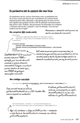atributos   e Iisteners


               Os parâtRetros itlit do cotttexto dão UtRaforça

               Os parâmetros init do contexto funcionam como os parâmetros init
               do servlet, exceto pelo fato de que os parâmetros do contexto ficam
               disponíveis para toda a aplicação, e não apenas para um único servlet.
               Isso significa que qualquer servlet e JSP da aplicação automaticamente
               têm acesso a eles. Portanto, não precisamos nos preocupar em configurar
               o DD para cada servlet, e quando o valor for alterado, você terá que
               mudá-Io em um só lugar!
                                                                   Jefl:hiQvei'VIi~S() elehie'l.f.6 <.i;'i-l--pIJ.1"4hi>
                                                                                                                       uft
               No arquivo DD (web.xml):                            ufe,,-fl"lJ uf4 elehif!l1-ftl <,stl"vle-f>
                     <servlet>
                          <servlet-narne>BeerPararnTests</servlet-narne>


               / ~ </servlet>
                        <servlet-class>TestlnitPararns</servlet-class>
               (     <context-param>

           f             <param-name>adminEmail</param-name>
           ,             <param-value>clientheaderror@wicked1ysmart.com</param-

       )             value>

   í                 </context-param>       ~                                              e
                                                            ~cê ct}lacavw.I'fi.I"fJ.w.-"ahie lJw.pfJ.rlJ.w.-vaivf!,j
                                                                                                                 ufa
IIU.POJerp,.lJrf./!                 O <.ct}PI+-ex-l----""""'" .fSWtfJ.
                                                            w       lal"w.4 ~ve v6cê Ia'] caw.6Spal"~e_f1"6S I."t.f. Ja
pfJ.l"aw.>vale pfJ.l"Q.
                      rODA               a                  sfrll/Hj   fiJb"l"IJ.tles-fo. Ve'] eles eS~IJ.iJ tle".f.I"EJJ.,
al'licag'iój 1'61"í'S ele J1"iií
                       S{j                                  elew.e".f.t:; 'U#t+e*pal"aw.>;
                                                                        <                       fw. vej Je <.i;'l-l--pfJ.N~hi>
tJ.l1i."t.fJ.Jtl
              fi.l1e"t.Yhi elew.f!I1+a

<'Sfl"vlf..f..>!! CcllJ3ve (j
ptJ.l"tJ.hI> e".f.1"6 ufI/J <.we!rapp>;
           d
hilJ.SFOJeA- de 3Vlai:SaVfr
tleclal"4jCeS <.serllle·h


                   No código servlet:
                     out.println(getServletContext().getInitParameter(~adminEmail"»);


                                             1';                              f) iJ:+6tllJ 5e_fSel"vie+ClJ",ffx+O
   Cada sfl"llle-f            "'trila   Vw.w.e+aJEJ
                                                                              1"e-fIJI"PI!J.;
                                                                                          cvri'óSIJ.iJtl1+-e;i'" t>tJe+6
                                                                                                             l
   5e..f..Servit-I-C"".fex+D  {f~4S JSPs ..f..alrlb~iJ
                                                     .fe"w.                   Sel"lIie-I-Ctm-l-ex+. í VIrI d6S sevs
   IJ.CeSS6 speclo.i 1M C/J,,+ex..f..6).
            e
                                                                              w.&adéJS ~ a 5e+IPli..;..pfJ.r!J.lYle+-eI"O.
                   ou:

                     ServletContext          context   = getServletContext();




           ~         out.println(context.getlnitPararneter(~adminErnail"»;
        A3l1l ,,:s dillitll",ós (J c:d~a tw. J)fJ As par.fes - I"f!cf!be"iló
         4 l"elel"ê"âtJ. da Sel"lIle-I-Ctm+-ex+ e Ct.fllYl!J.Plda w.é+'~Ja
                                                               Sf!lI

               5e-l-Il1l+Pal"tJ.lrle.ferO.
                                                                                                   você está aqui..         157
 