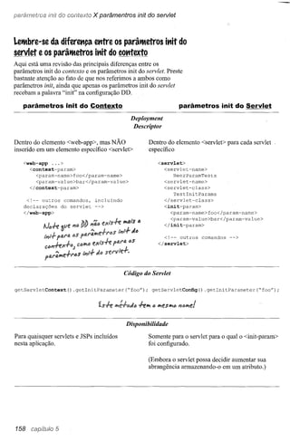 para/natras init do contexto            X parâmentros ínit do servlet


Leltbre-se da diferett9a ettlre os parâltetros ittit do
servlet e os parâltetros ittit do COtttexto
Aqui está uma revisão das principais diferenças entre os
parâmetros init do contexto e os parâmetros init do servlet. Preste
bastante atenção ao fato de que nos referimos a ambos como
parâmetros init, ainda que apenas os parâmetros init do servlet
recebam a palavra "init" na configuração DD.

   parâmetros init do Contexto                                              parâmetros init do Servlet
                                                       Deployment
                                                        Descriptor

Dentro do elemento <web-app>, mas NÃO                         Dentro do elemento <servlet> para cada servlet
inserido em um elemento específico <servlet>                  específico

   <web-app   ...>                                                <servlet>
     <context-param>                                                <servlet-name>
        <param-name>foo</param-name>                                    BeerParamTests
        <param-value>bar</param-value>                              <servlet-name>
     </context-param>                                               <servlet-class>
                                                                        TestlnitParams
    <!-- outros comandos,                incluindo                  </servlet-class>
   declarações do servlet                -->                           <init-param>
   </web-app>                                                            <param-name>foo</param-name>
                                                                         <param-value>bar</param-value>
                                                                       </init-param>
           1Je.+e &Ue     i'1fJ

            tl1t.f ftU'tA e.S                                       <!-- outros     comandos   -->
                                                                  </servlet>
            Cim+ex.fe.;      CfJ"""

            flJ.l'~e.frds         tl1i.f tl.1J

                                                     Código do Servlet

getServletContext()       .getlnitParameter(~foo");            getServletConfig() .getlnitParameter(~foo");




                                                     Disponibilidade

Para quaisquer servlets e JSPs incluídos                      Somente para o servlet para o qual o <init-param>
nesta aplicação.                                              foi configurado.

                                                              (Embora o servlet possa decidir aumentar sua
                                                              abrangência armazenando-o em um atributo.)




158   CBt)ítulo 5
 