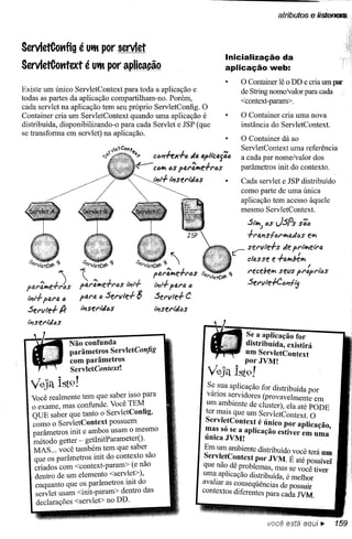 atributos       e iisl!eflIE.!


ServletCotlfig é Utft por servlet
                                                                            Inicialização da
ServletCotttext é Utft por aplicação                                        aplicação web:
                                                                                  O Container lê o DD e cria um par
Existe um único ServletContext para toda a aplicação e                            de String nome/valor para cada
todas as partes da aplicação compartilham-no. Porém,                              <context-paratn>.
cada servlet na aplicação tem seu próprio ServletConfig. O
Container cria um ServletContext quando uma aplicação é                           O Container cria uma nova
distribuída, disponibilizando-o para cada Servlet e JSP (que                      instância do ServletContext.
se transforma em servlet) na aplicação.
                                                                                  O Container dá ao
                                                                                  ServletContext uma referência
                                                ClJl1ffx-l-"" tia o.pllcai'i"     a cada par nome/valor dos
                                        ~       ClJ4' iS pfJ.r~e+r6s
                                                     t                            parâmetros init do contexto.
                                                                                  Cada servlet e JSP distribuído

                                       ~a6s                                       como parte de uma única
                                                                                  aplicação tem acesso àquele
                                                                                  mesmo ServletContext.

                                                                                    S/~ "s JSPs Sã6
                                                                                    +rfJ.l1sf6r4'fJ.tl6s e"'"

                                                                                r:- servle+s    tle prl'ívlefra
  servletCo'<'
             ~
                    s. ....    ~        s..         ~                              c/use    e +fJ.".béi'l'
                      ervletCOf'          ervletCo'<'                                                      I

                    11
                                                rbar~e-l-"'6s    s.ervletCOf'~
                                                                          .         recebei'l' seils pr6p"'las
 par~e+Js           p(J.r~e';""'i:Js l"i-tt-..j. t"i-tt+
                                                       para D                       Servle+C"l1f~
 1"111+
      para "       para"" Servle+        8      Servle+ C
 Servle+ fJr       l"i-tse""aDS                 l"i-tserMós
  l"i-tserM""s

                                                                                   Se a aplicação for
                 Não confunda                                                      distribuída, existirá
                 parâmetros ServletConfig                                          um ServletContext
                 com parâmetros                                                    porJVM!
                 ServletContext!
                                                                    VeJa Íst9!
  Veja ist9!                                                        S~ ~ua aplicação for distribuída por
   Você realmente tem que saber isso para                           varros s~rvidores (provavelmente em
   o exame, mas confunde. Você TEM                                 um a~bIente de cluster), ela até PODE
   QUE saber que tanto o ServletConfig,                            ter maIS que um ServletContext. O
   como o ServletContext possuem                                   Servl~tContext é único por aplicação
   parâmetros init e ambos usam o mesmo                            ~~s so se a aplicação estiver em uma'
                                                                   ullIcaJVM!
   método getter - getlnitParameterO·
   MAS ... você também tem que saber_                              Em um ambiente distribuído você terá um
   que os parâmetros init do contexto ..sao                        Servl~tC~ntext por JVM. É até possível
   criados com <context-param> (e nao                             que nao.de problemas, mas se você tiver
    dentro de um elemento <sen:le.t»,                             uma. aplIcação distribuída, é melhor
    enquanto que os parâmetros mlt do                             avalIar as conseqüências de possuir
    servlet usam <init-param> dentro das                          contextos diferentes para cada JVM.
    declarações <servlet> no DD.

                                                                                            você está aaui ••           159
 