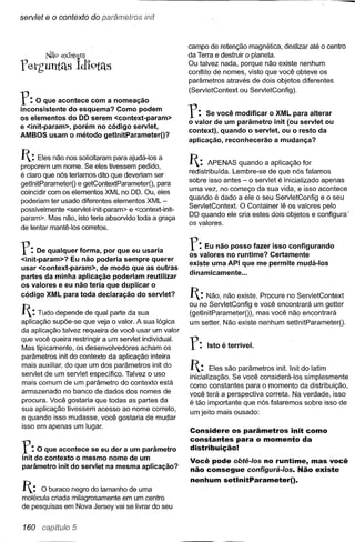 servlet   e o contexto do parárnetros init


                                                      campo de retenção magnética, deslizar até o centro
          Nã9 exJst~m                                 da Terra e destruir o planeta.
                                                      Ou talvez nada, porque não existe nenhum
feth'untas Id'i9tas                                   conflito de nomes, visto que você obteve os
                                                      parâmetros através de dois objetos diferentes


r: o    que acontece com a nomeação
                                                      (ServletContext   ou ServletConfig).

inconsistente do esquema? Como podem
os elementos do DD serem <context-param>
e <init-param>, porém no código servlet,
                                                      r:    Se você modificar o XML para alterar
                                                      o valor de um parâmetro init (ou servlet ou
                                                      context), quando o servlet, ou o resto da
AMBOS usam o método getlnitParameter()?
                                                      aplicação, reconhecerão a mudança?

1: Eles não nos solicitaram    para ajudá-Ias a
                                                      1:     APENAS quando a aplicação for
proporem um nome. Se eles tivessem pedido,
                                                      redistribuída. Lembre-se de que nós falamos
é claro que nós teríamos dito que deveriam ser
                                                      sobre isso antes- o servlet é inicializado apenas
getlnitParameterO e getContextParameterO, para
coincidir com os elementos XML no DO. Ou, eles        uma vez, no começo da sua vida, e isso acontece
                                                      quando é dado a ele o seu ServletConfig e o seu
poderiam ter usado diferentes elementos XML -
                                                      ServletContext. O Container lê os valores pelo
possivelmente <servlet-init-param> e <context-init-
                                                      DO quando ele cria estes dois objetos e configura'
param>. Mas não, isto teria absorvido toda a graça
                                                      os valores.
de tentar mantê-Ias corretos.


r:    De qualquer forma, por que eu usaria
                                                      r:   Eu não posso fazer isso configurando
                                                      os valores no runtime? Certamente
<init-param>? Eu não poderia sempre querer
                                                      existe uma API que me permite mudá-Ios
usar <context-param>, de modo que as outras
                                                      dinamicamente ...
partes da minha aplicação poderiam reutilizar
os valores e eu não teria que duplicar o
código XML para toda declaração do servlet?           1: Não, não existe.   Procure no ServletContext
                                                      ou no ServletConfig e você encontrará um getter
1: Tudo depende     de qual parte da sua             (getlnitParameter()), mas você não encontrará
aplicação supõe-se que veja o valor. A sua lógica     um setter. Não existe nenhum setlnitParameterO.
da aplicação talvez requeira de você usar um valor
que você queira restringir a um servlet individual.
Mas tipicamente, os desenvolvedores acham os          r:    Isto é terrível.
parâmetros init do contexto da aplicação inteira
mais auxiliar, do que um dos parâmetros init do
servlet de um servlet especifico. Talvez o uso
                                                      1:      Eles são parâmetros init. Init do latim
                                                      inicialização. Se você considerá-Ias simplesmente
mais comum de um parâmetro do contexto está           como constantes para o momento da distribuição,
armazenado no banco de dados dos nomes de
                                                      você terá a perspectiva correta. Na verdade, isso
procura. Você gostaria que todas as partes da         é tão importante que nós falaremos sobre isso de
sua aplicação tivessem acesso ao nome correto,
                                                      um jeito mais ousado:
e quando isso mudasse, você gostaria de mudar
isso em apenas um lugar.
                                                      Considere os parâmetros init como
                                                      constantes para o momento da
r:    O que acontece se eu der a um parâmetro
init do contexto o mesmo nome de um
                                                      distribuição!
                                                      Você pode obtê-/os no runtime, mas você
parâmetro init do servlet na mesma aplicação?         não consegue configurá-/os. Não existe
                                                      nenhum setlnitParameterO.
1:   O buraco negro do tamanho de uma
molécula criada milagrosamente em um centro
de pesquisas em Nova Jersey vai se livrar do seu


 160 capítulo 5
 