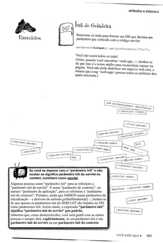 atributos    e listeners

                                              :
                                             lmã de GeladeIra

     ExercícIos                                  Rea;rume os ímã~ p~ra formar um DD que declara um
                                                 parametro que cOlllcIde com o código servlet:

                                                 getServletContext()   .getlnitParameter("foo");

                                              Você não usará todos os Ímãs!
                                              (Nota: ~uan~o você encontrar <web-app ...>,    lembre-se
                                              d~ ~ue ISSO~ o_nosso ata!h0. para economizar    espaço na
                                              pagllla. Voce nao pode dIstnbuir um arquivo    web.xml, a
                                              me~os que a.tag <web-app> possua todos os      atributos dos
                                              qUaISnecessIta.)




                                            I </servlet>I
                          </param-value>
                                           bar




             Se você se deparar com o "parâmetro init" e não
             souber se significa parâmetro init do servlet ou
                                                                         <servlet-name>
             context, considere como servlef.
Algumas pessoas usam "parâmetro init" para se referirem a
"parâllletro init do servlet". E usam "parâmetro de contexto", ou        BeerTest   < /servlet-name>
mesmo "parâmetro de aplicação", para se referirem a "parâmetro
init do contexto". Portanto, ainda que AMBOS sejam parâmetros de
inicialização - e derivem do método getInitParallleterO -, lembre-se
de que apenas os parâmetros init do SERVLET são listados no DD
como parâmetros init. Assim sendo, a expressão "parâmetro init"
significa "parâmetro init do servlet" por padrão.
                                                                          [:serVlet-param>]
Sabemos que, como desenvolve dor, você será gentil com as outras
pessoas e sempre dirá, explicitamente, se um parâmetro init é um
parâmetro init do servlet ou um parâmetro init do contexto.


                                                                            você está         ~     161
 